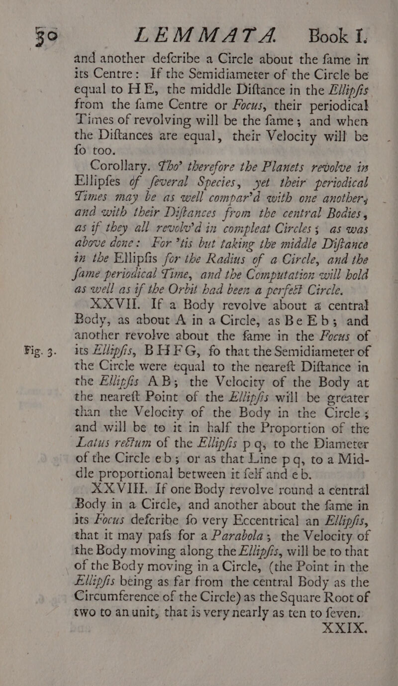 39 Fig. 3. LEMMATAZA Book T. and another defcribe a Circle about the fame in its Centre: If the Semidiameter of the Circle be equal to HE, the middle Diftance in the Ellip/is from the fame Centre or Focus, their periodical Limes of revolving will be the fame; and when the Diftances are equal, their Velocity will be {fo too. Corollary. Lho’ therefore the Planets revolve in Ellipfes of feveral Species, yet their periodical Times may be as well compar’d with one anothers and with their Diftances from the central Bodies, as if they all revolv’d in compleat Circles; as was above done: For *tis but taking the middle Diftance in the Ellipfis for the Radius of a Circle, and the fame periodical Time, and the Computation will hold as well as if the Orbit had been a perfeé Circle. XXVIII. If a Body revolve about 2 central Body, as about A in a Circle, as Be Eb; and another revolve about the fame in the Focus of its Lilipfis, BIA FG, fo that the Semidiameter of the Circle were equal to the neareft Diftance in the Ellipfis AB; the Velocity of the Body at the neareft Point of the £//ip/is will be greater than the Velocity of the Body in the Circle; and will be to it in half the Proportion of the Latus rectum of the Ellipfis p qy to the Diameter of the Circle eb or as that Line pq, to a Mid- dle proportional between it felf and eb. AXVIEE. If one Body revolve round a central Body in a Circle, and another about the fame in its Focus defcribe fo very Eccentrical an Ellip/is, that it may pafs for a Parabola; the Velocity of the Body moving along the Ellip/is, will be to that of the Body moving in a Circle, (the Point in the Circumference of the Circle) as the Square Root of two to anunit, that is very nearly as ten to feven. XIX.