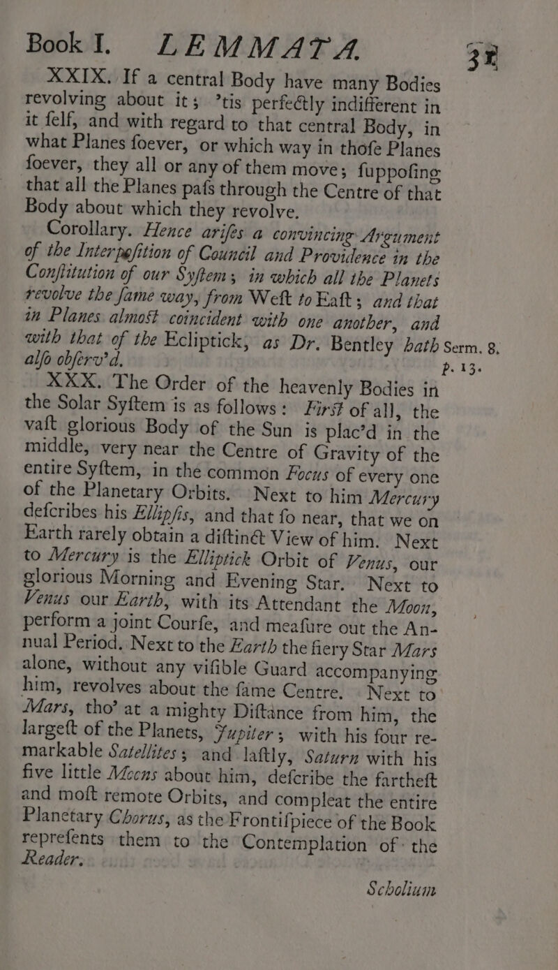 XXIX. If a central Body have many Bodies revolving about its ’tis perfectly indifferent in it felf, and with regard to that central Body, in what Planes foever, or which way in thofe Planes foever, they all or any of them move; fuppofing that all the Planes pafs through the Centre of that Body about which they revolve. Corollary. Hence arifes a convincing: Argument of the Inter ppfition of Council and Providence in the Confiitution of our Syftem; in which all the Planets revolve the fame way, from Welt to Fatt s and that in Planes almost coincident with one another, and with that of the Ecliptick, as Dr. Bentley bath Serm. g, alfo obferv’ d. 2 P. 13. XXX. The Order of the heavenly Bodies in the Solar Syftem is as follows: Firs of all, the vaft glorious Body of the Sun is plac’d in the middle, very near the Centre of Gravity of the entire Syftem, in the common Focus of every one of the Planetary Orbits. Next to him Mercury defcribes his Eilip/is, and that fo near, that we on Earth rarely obtain a diftin&amp; View of him. Next to Mercury is the Elliptick Orbit of Venus, our glorious Morning and Evening Star. Next to Venus our Earth, with its Attendant the Moon, perform a joint Courfe, and meafure out the An- nual Period. Next to the arth the fiery Star Mars alone, without any vifible Guard accompanying him, revolves about the fame Centre. Next to Mars, tho’ at a mighty Diftance from him, the largeft of the Planets, ¥upiter ; with his four re- markable Satellites; and laftly, Saturn with his five little AZcns about him, defcribe the fartheft and moft remote Orbits, and compleat the entire Planetary Chorus, as the Frontif piece of the Book reprefents them to the Contemplation of: the Reader. | i 3 Scholium