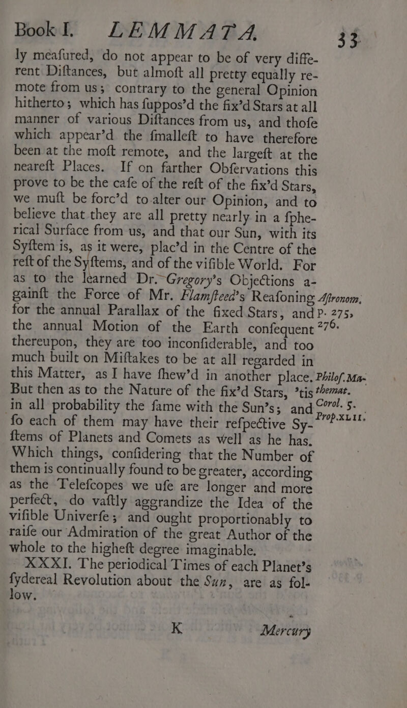 ly meafured, do not appear to be of very diffe- rent Diftances, but almoft all pretty equally re- mote from us; contrary to the general Opinion hitherto; which has fuppos’d the fix’d Stars at all manner of various Diftances from us, and thofe which appear’d the fmalleft to have therefore been at the moft remote, and the largeft at the neareft Places. If on farther Obfervations this prove to be the cafe of the reft of the fix’d Stars, we mutt be forc’d to alter our Opinion, and to believe that they are all pretty nearly in a fphe- rical Surface from us, and that our Sun, with its Syftem is, as it were, plac’d in the Centre of the reft of the Sy tems and of the vifible World. For as to the learned Dr.~Gregory’s Objeétions a- gainft the Force of Mr. Flam/fteed’s Reafoning Afronom, for the annual Parallax of the fixed Stars, and P- 275; the annual Motion of the Earth confequent 77° thereupon, they are too inconfiderable, and too much built on Miftakes to be at all regarded in this Matter, as I have fhew’d in another place. Philof. Ma- But then as to the Nature of the fix’d Stars, *tis “eat. In all probability the fame with the Sun’s; and Ai L fo each of them may have their refpective Sy--P* {tems of Planets and Comets as well as he has. Which things, confidering that the Number of them is continually found to be greater, according as the ‘T'elefcopes we ufe are longer and more perfect, do vaftly agerandize the Idea of the vifible Univerfe; and ought proportionably to raife our Admiration of the great Author of the whole to the higheft degree imaginable. XXXI. The periodical Times of each Planet’s fydereal Revolution about the Suz, are as fol- low. — | K Mercury