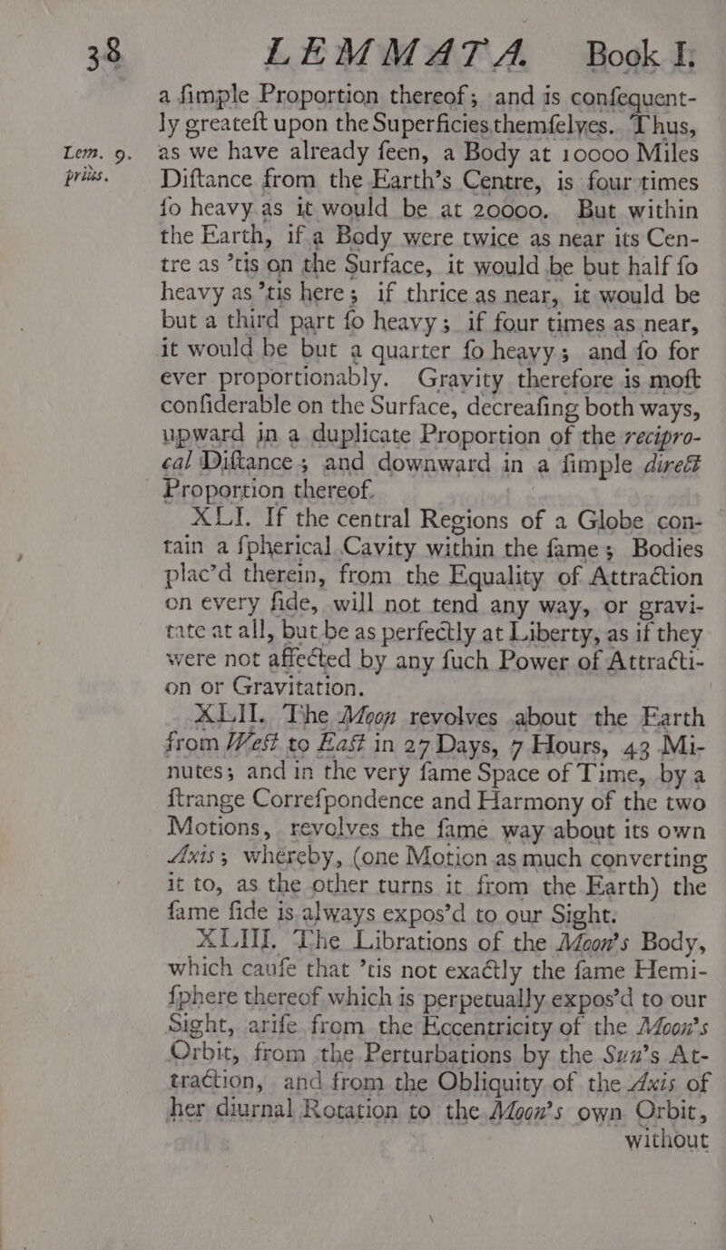 Lem. 9. prias. a fimple Proportion thereof; and is confequent- ly greateft upon the Superficies themfelyes.. Thus, as we have already feen, a Body at 10000 Miles Diftance from the Earth’s Centre, is four times fo heavy as it would be at 20000. But within the Earth, if.a Body were twice as near its Cen- tre as *tis on the Surface, it would be but half fo heavy as tis here; if thrice as near, it would be but a third part fo heavy; if four times as near, it would be but a quarter fo heayy; and fo for ever proportionably. Gravity therefore is moft confiderable on the Surface, decreafing both ways, upward jin a duplicate Proportion of the recipro- cal Diftance ; and downward in a fimple dire XLI. If the central Regions of a2 Globe con- tain a {pherical Cavity within the fame; Bodies plac’d therein, from the Equality of Attraction on every fide, will not tend any way, or gravi- tate at all, but be as perfectly at Liberty, as if they were not affected by any fuch Power of Attra¢ti- on or Gravitation. | ALI. The Moon revolves about the Earth from Wes to East in 27 Days, 7 Hours, 43 Mi- nutes; and in the very fame Space of Time, bya {trange Correfpondence and Harmony of the two Motions, revolves the fame way about its own Axis; whereby, (one Motion.as much converting it to, as the other turns it from the Earth) the fame fide is.always expos’d to our Sight. ALU. The Librations of the Adcon’s Body, which caufe that ’tis not exa@tly the fame Hemi- {phere thereof which is perpetually expos’d to our Sight, arife from the Eccentricity of the A4con’s Orbit, from the Perturbations by the Swu’s At- traction, and from the Obliquity of the Axis of without