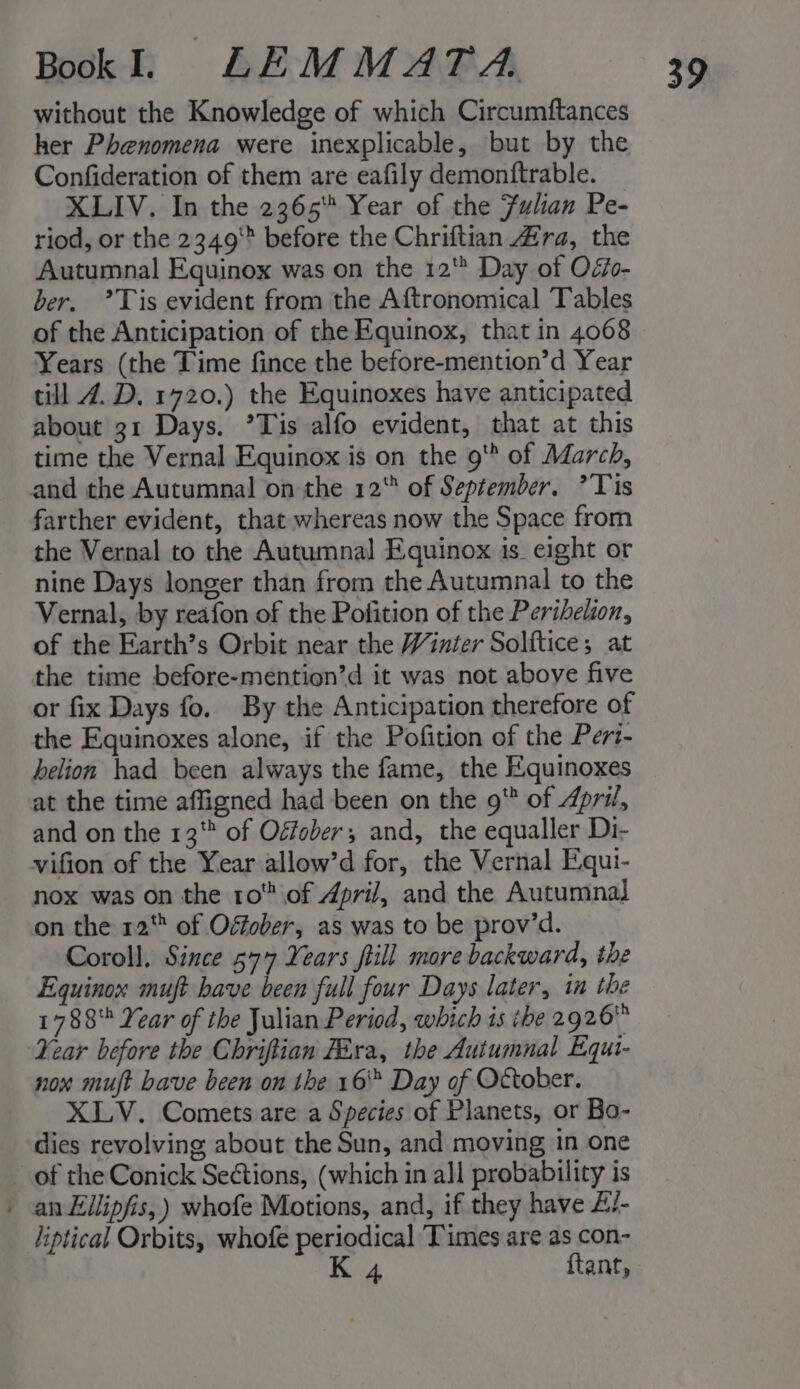 &lt; without the Knowledge of which Circumftances her Phenomena were inexplicable, but by the Confideration of them are eafily demonftrable. XLIV. In the 2365 Year of the Fulan Pe- riod, or the 2349 before the Chriftian 4ra, the Autumnal Equinox was on the 12* Day of Oéi0- ber. ’Tis evident from the Aftronomical Tables of the Anticipation of the Equinox, that in 4068 Years (the Time fince the before-mention’d Year till 4. D. 1720.) the Equinoxes have anticipated about 31 Days. ’Tis alfo evident, that at this time the Vernal Equinox is on the 9' of March, farther evident, that whereas now the Space from the Vernal to the Autumnal Equinox is eight or nine Days longer than from the Autumnal to the Vernal, by reafon of the Pofition of the Perihelion, of the Earth’s Orbit near the Winter Solftice; at the time before-mention’d it was not above five or fix Days fo. By the Anticipation therefore of the Equinoxes alone, if the Pofition of the Pert- helion had been always the fame, the Equinoxes at the time affigned had been on the 9 of April, and on the 13 of Ogfober; and, the equaller Di- vifion of the Year allow’d for, the Vernal Equi- nox was on the 10 of April, and the Autumnal on the 12 of Offober, as was to be prov’d. Coroll, Since 577 Years fill more backward, the Equinox muft have been full four Days later, in the 1788 Year of the Julian Period, which is tbe 2926 Year before the Chriftian Fira, the Autumnal Equi- nox mut have been on the 16 Day of October. XLV. Comets are a Species of Planets, or Bo- dies revolving about the Sun, and moving in one of the Conick Sections, (which in all probability is an Ellipfis,) whofe Motions, and, if they have £/- liptical Orbits, whofe periodical Times are as con- | K 4 ftant,