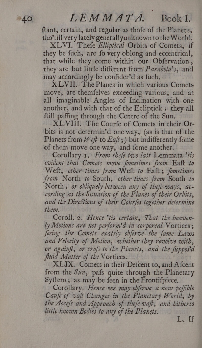 ftant, certain, and regular as thofe of the Planets, tho’till very lately generallyunknown to the World. XLVI. Thefe Elliptical Orbits of Comets, if they be fuch, are fo very oblong and eccentrical, that while they come within our Obfervation , they are but little different from Parabola’s, and may accordingly be confider’d as fuch. XLVII. The Planes in which various Comets move, are themfelves exceeding various, and at all imaginable Angles of Inclination with one another, and with that of the Ecliptick ; they all {till paffing through the Centre of the Sun. XLVI. The Courfe of Comets in their Or- bits is not determin’d one way, (as is that of the Planets from eft to Ea/t;) but indifferently fome of them move one way, and fome another. Corollary 1. From thefe two last L.emmata *t1s evident that Comets move fometimes from Eaft to Weit, other times from Weit to Eaft 5 fometimes from North to South, other times from South to North; or obliquely between any of thefe ways, ac- cording as the Situation of the Plaues of their Orbits, and the Direttions of their Cour/es together determine them. Coroll. 2. Hence ’tis certain, That the beaven- ly Motions are not perform’d in corporeal Vorticess feeing the Comets exaéily obferve. the fame Laws and Velocity of Motion, whether they revolve with, or againft, or crofs to the Planets, and the fuppos'd fluid Matter of the Vortices. X LIX. Comets in their Defcent to, and Afcent from the Sym, pafs quite through the Planetary Syftem; as may be feen in the Frontifpiece. Corollary. Hence we may obferve a new poffible Caufe of vaft Changes in the Planetary World, by the Accefs and Approach of thefe vaft, and hitherto little known Bodies to any of the Planets. | | Bit