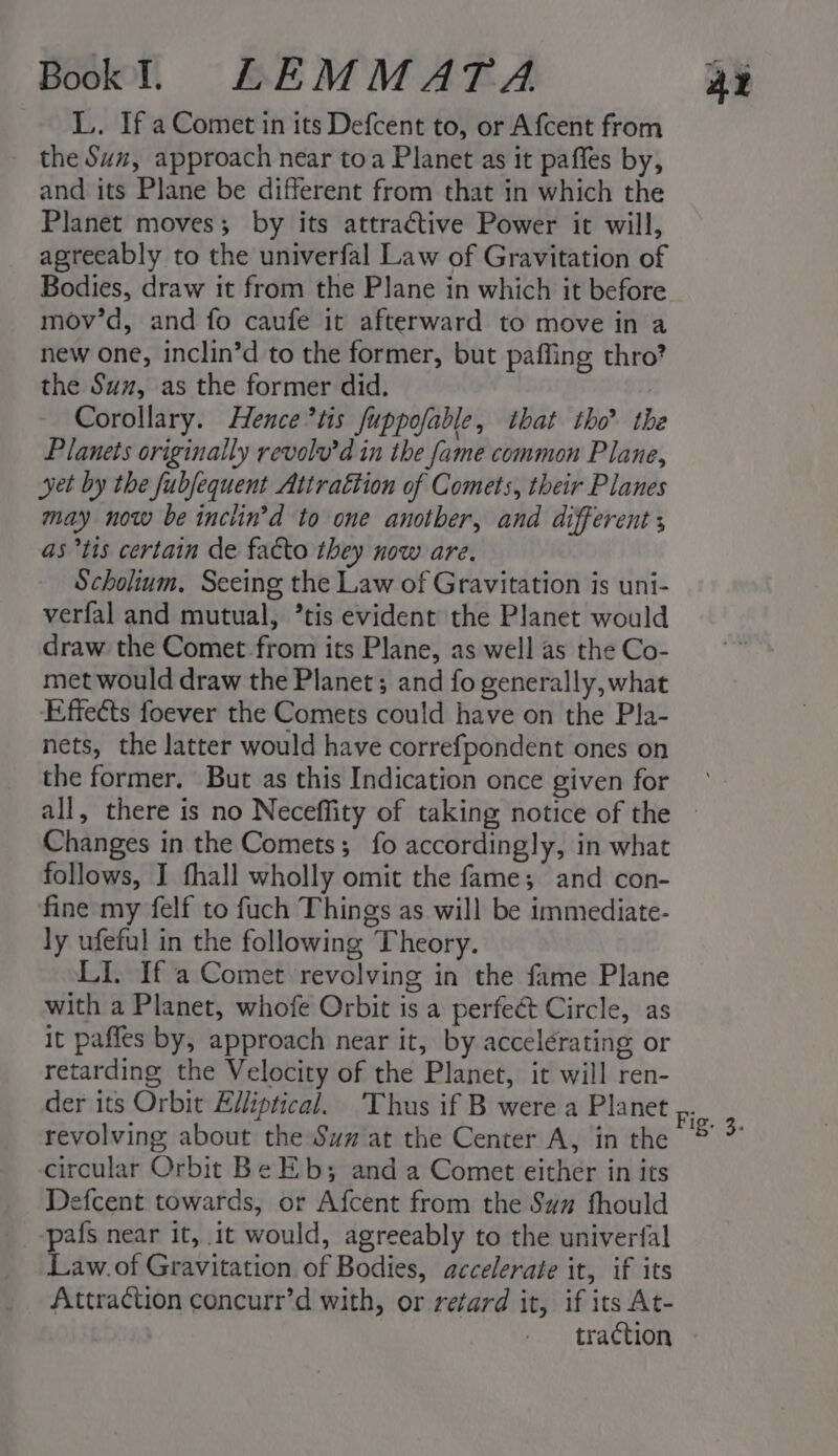 L. If a Comet in its Defcent to, or Afcent from the Suz, approach near toa Planet as it paffes by, and its Plane be different from that in which the Planet moves; by its attractive Power it will, agreeably to the univerfal Law of Gravitation of Bodies, draw it from the Plane in which it before mov’d, and fo caufe it afterward to move in a new one, inclin’d to the former, but pafling thro? the Suz, as the former did. : Corollary. Hence *tis fuppofable, that tho’ th Planets originally revolv’d in the fame common Plane, yet by the fubfequent Attrattion of Comets, their Planes may now be inclin’d to one another, and different as tis certain de fatto they now are. Scholium, Seeing the Law of Gravitation is uni- verfal and mutual, ’tis evident the Planet would draw the Comet-from its Plane, as well as the Co- met would draw the Planet; and fo generally, what Effects foever the Comets could have on the Pla- nets, the latter would have correfpondent ones on the former. But as this Indication once given for Changes in the Comets; fo accordingly, in what follows, I fhall wholly omit the fame; and con- fine my felf to fuch Things as will be immediate- ly ufeful in the following Theory. LI. If a Comet revolving in the fame Plane with a Planet, whofe Orbit is a perfect Circle, as it paffes by, approach near it, by accelérating or retarding the Velocity of the Planet, it will ren- revolving about the Sum at the Center A, in the circular Orbit Be Eb; and a Comet either in its Defcent towards, or Afcent from the Suz fhould -pafs near it, it would, agreeably to the univerfal Law.of Gravitation of Bodies, accelerate it, if its Attraction concurr’d with, or retard it, if its At- traction