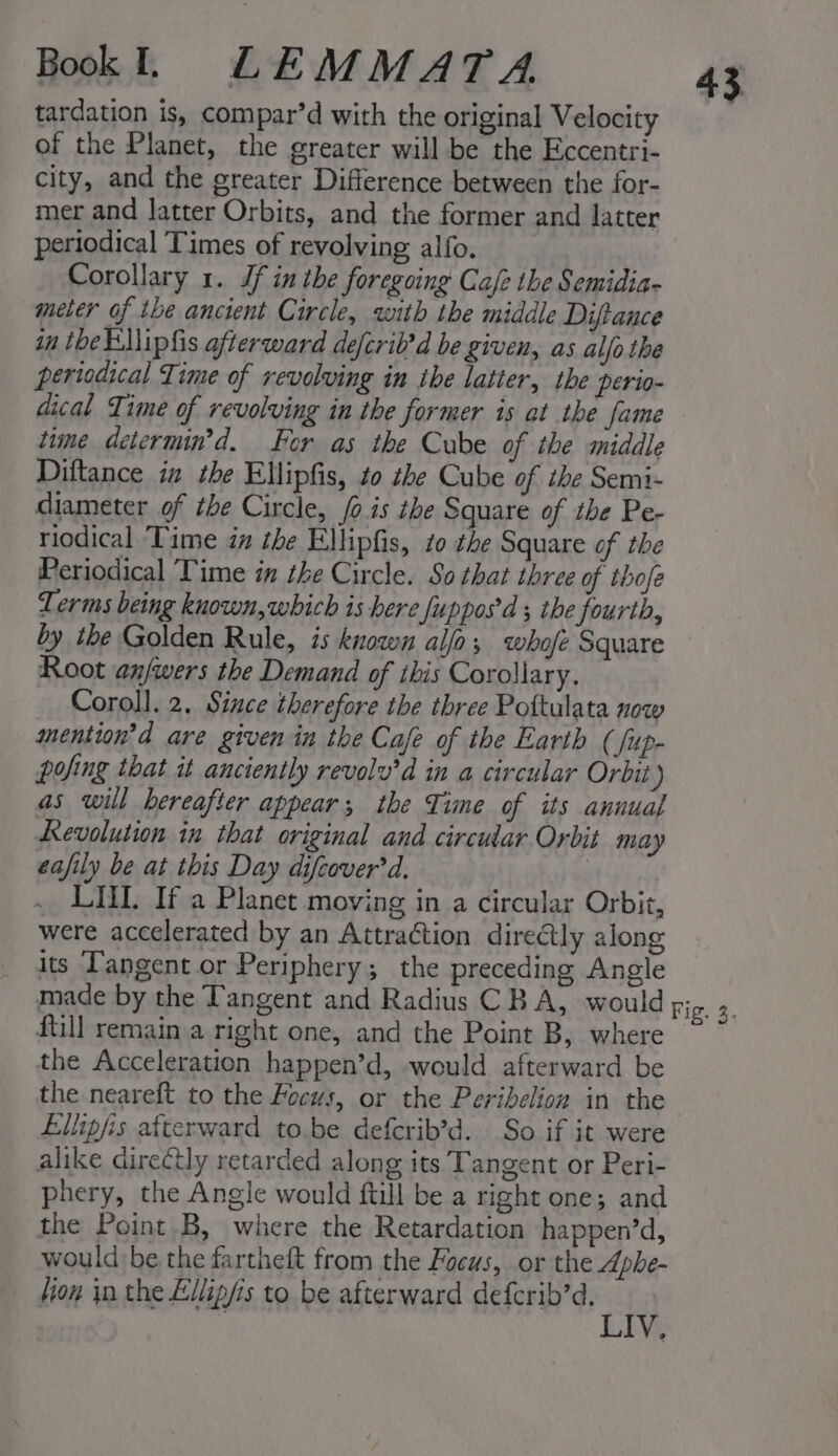 tardation is, compar’d with the original Velocity of the Planet, the greater will be the Eccentri- city, and the greater Difference between the for- mer and latter Orbits, and the former and latter periodical Times of revolving alfo. Corollary 1. Jf in the foregoing Cafe the Semidia- meter of the ancient Circle, with the middle Diftance in the Eipfis afterward defcrib’d be given, as alo the periodical Time of revolving in the latter, the perio- dical Time of revolving in the former is at the fame time determin’d. For as the Cube of the middle Diltance in the Ellipfis, to zbe Cube of the Semi- diameter of the Circle, /o.is the Square of the Pe- riodical ‘Time in the Ellipfis, to the Square of the Periodical Time in the Circle. So that three of thofe Terms being known, which is here fuppos'd ; the fourth, Root anfwers the Demand of this Corollary. Coroll. 2. Since therefore the three Pottulata now mention’d are given in the Cafe of the Earth ( fup- pofing that it anciently revolv’d in a circular Orbit) as will hereafter appear; the Time of its annual Revolution in that original and circular Orbit may eafily be at this Day difcover'd. 3 . LIL. If a Planet moving in a circular Orbit, were accelerated by an Attraction diredtly along its Tangent or Periphery; the preceding Angle made by the Tangent and Radius CBA, would fill remain a right one, and the Point B, where the Acceleration happen’d, would afterward be the neareft to the Focus, or the Peribelion in the Ellipfis afterward to.be defcrib’d. So if it were alike direCtly retarded along its Tangent or Peri- phery, the Angle would ftill be a right one; and the Point B, where the Retardation happen’d, would be the fartheft from the Focus, or the Aphe- lion in the Ellip/is to be afterward Reg?