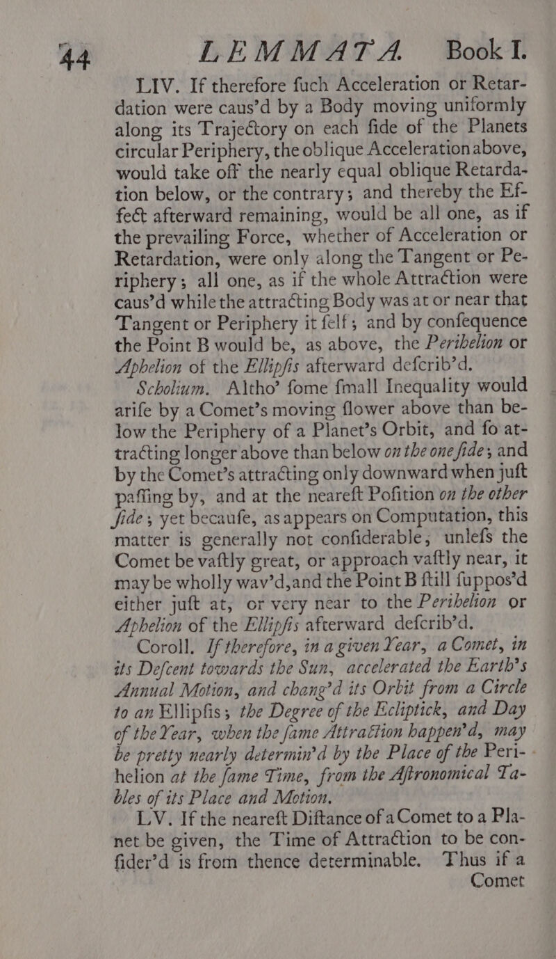 LIV. If therefore fuch Acceleration or Retar- dation were caus’d by a Body moving uniformly along its Trajectory on each fide of the Planets circular Periphery, the oblique Acceleration above, would take off the nearly equal oblique Retarda- tion below, or the contrary; and thereby the Ef- feét afterward remaining, would be all one, as if the prevailing Force, whether of Acceleration or Retardation, were only along the Tangent or Pe- riphery; all one, as if the whole Attraction were caus’d while the attracting Body was at or near that Tangent or Periphery it felf; and by confequence the Point B would be, as above, the Perihelion or Aphelion of the Ellipfis afterward defcrib’d. Scholium. A\tho’ fome fmall Inequality would arife by a Comet’s moving flower above than be- low the Periphery of a Planet’s Orbit, and fo at- tracting longer above than below on the one fide; and by the Comet’s attracting only downward when juft paffing by, and at the neareft Pofition on the other fide , yet becaufe, as appears on Computation, this matter is generally not confiderable; unlefs the Comet be vaftly great, or approach vaftly near, it may be wholly wav’d,and the Point B ftill fuppos’d either juft at, or very near to the Perihelion or Apbelion of the Ellipfis afterward defcrib’d. Coroll. Uf therefore, in a given Year, a Comet, in its Defcent towards the Sun, accelerated the Earth's Annual Motion, and chang’d its Orbit from a Circle to an Ellipfis; the Degree of the Ecliptick, and Day of the Year, when the fame Attraction happend, may be pretty nearly determin’d by the Place of the Peri- - helion at the fame Time, from the Aftronomical Ta- bles of its Place and Motion. LV. If the neareft Diftance of aComet to a Pla- net be given, the Time of Attraction to be con- fider’d is from thence determinable. Thus if a Comet