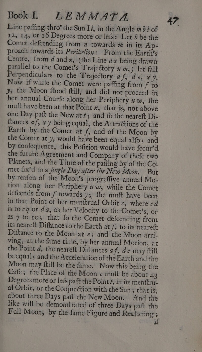 Line paffing thro’ the Sun Ii, in the Angle m3 i of 12, 14, or 16 Degrees more or léfg: Let d be the Comet defcending from 2 towards m in its Ap- proach towards its Perihelion: From the Earth’s Centre, from d and», (the Line ax being drawn parallel to the Comet’s Trajeétory x m,) let fall Perpendiculars to the Trajectory a f, de, x 4d. Now if while the Comet were paffing from f to ys the Moon ftood ftill, and did not proceed in her annual Courfe along her Periphery 4w, fhe mutt have been at that Point *, that is, not above one Day paft the New at; and fo the neareft Dj- {tances af, x y being equal, the Attraétions of the Earth by the Comet at fj and of the Moon by the Comet at y, would have been equal alfo; and by confequence, this Pofition would have fecur’d the future Agreement and Company of thefe two Planets, and the Time of the paffing by of the Co- met fix’d to a fingle Day after the New Moon, But by reafon of the Moon’s progreffive annual Mo- tion along her Periphery ww, while the Comet defcends from f towards y3 fhe muft have been in that Point of her menftrual Orbit c, where cd is to¢g or da, as her Velocity to the Comet’s, of its neareft Diftance to the Earth at f, to its neareft Diftance to the Moon at e; and the Moon arri- ving, at the fame time, by her annual Motion, at the Point d, the neareft Diftances af, de may ftill be equal; and the Acceleration of the Earth and the Moon may itill be the fame. Now this being the Cafe; the Place of the Moon ¢ muft be about 43 Degrees more or lefs paft the Point#, in its menftru- al Orbit, or the Conjunétion with the Sun; that 18; about three Days paft the New Moon. And the like will be demonftrated of three Days paft the 4?