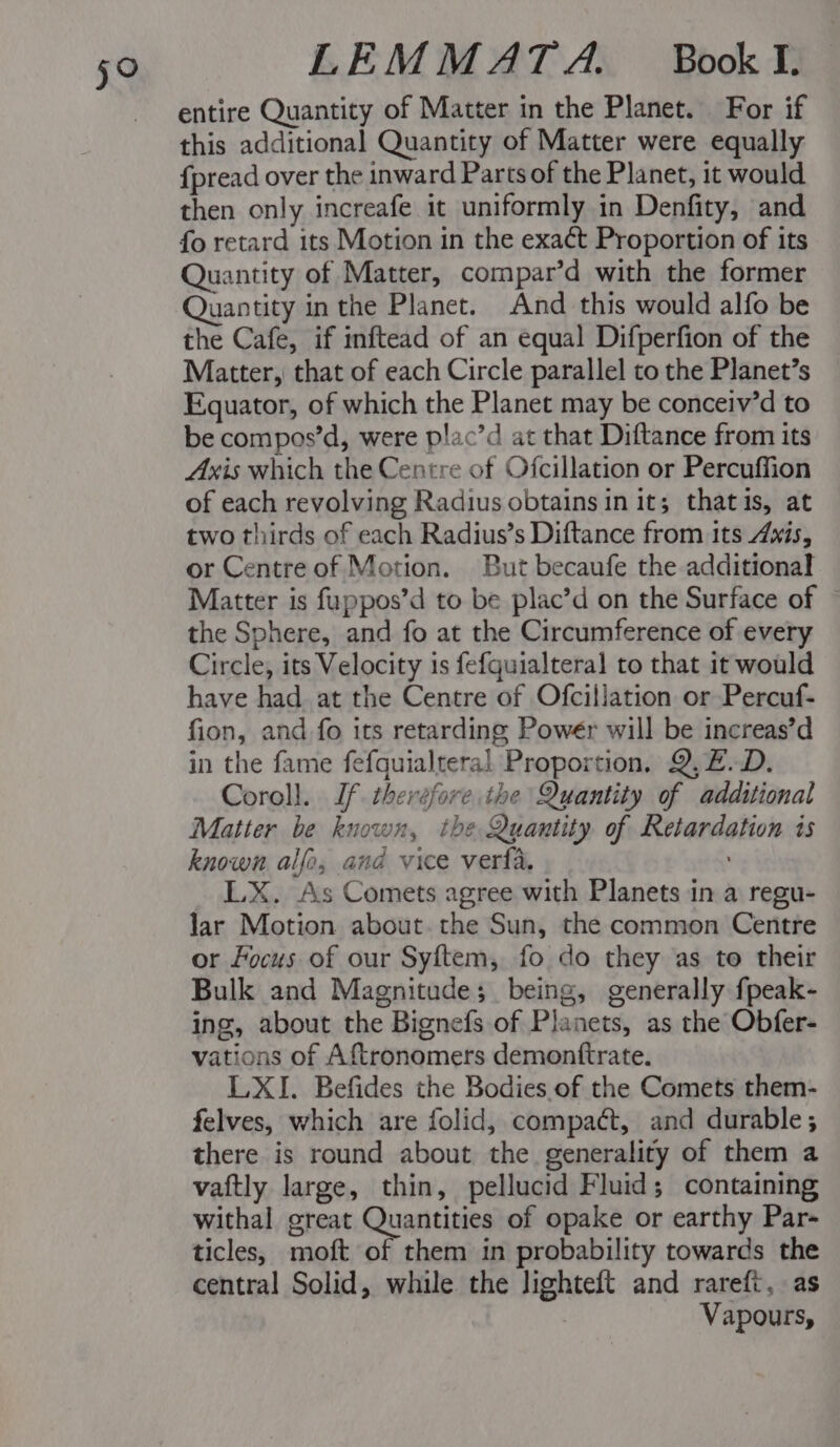 59° entire Quantity of Matter in the Planet. For if this additional Quantity of Matter were equally {pread over the inward Parts of the Planet, it would then only increafe it uniformly in Denfity, and fo retard its Motion in the exact Proportion of its Quantity of Matter, compar’d with the former Quantity in the Planet. And this would alfo be the Cafe, if inftead of an equal Difperfion of the Matter, that of each Circle parallel to the Planet’s Equator, of which the Planet may be conceiv’d to be compos’d, were plac’d at that Diftance from its Axis which the Centre of Ofcillation or Percuffion of each revolving Radius obtains in it; thatis, at two thirds of each Radius’s Diftance from its Axis, or Centre of Motion. But becaufe the additional Matter is fuppos’d to be plac’d on the Surface of the Sphere, and fo at the Circumference of every Circle, its Velocity is fefquialteral to that it would have had at the Centre of Ofcillation or Percuf- fion, and fo its retarding Powér will be increas’d in the fame fefquialteral Proportion. Q, Z.D. Coroll. Jf therefore the Quantity of additional Matter be known, the Quantity of Retardation is known alfo, and vice verla. LX. As Comets agree with Planets in a regu- lar Motion about. the Sun, the common Centre or focus of our Syftem, fo do they as to their Bulk and Magnitude; being, generally fpeak- ing, about the Bignefs of Planets, as the Obfer- vations of Aftronomers demontftrate. LXI. Befides the Bodies. of the Comets them- felves, which are folid, compact, and durable; there is round about the generality of them a vaftly large, thin, pellucid Fluid; containing withal great Quantities of opake or earthy Par- ticles, moft of them in probability towards the central Solid, while the lighteft and rareft, as Vapours,