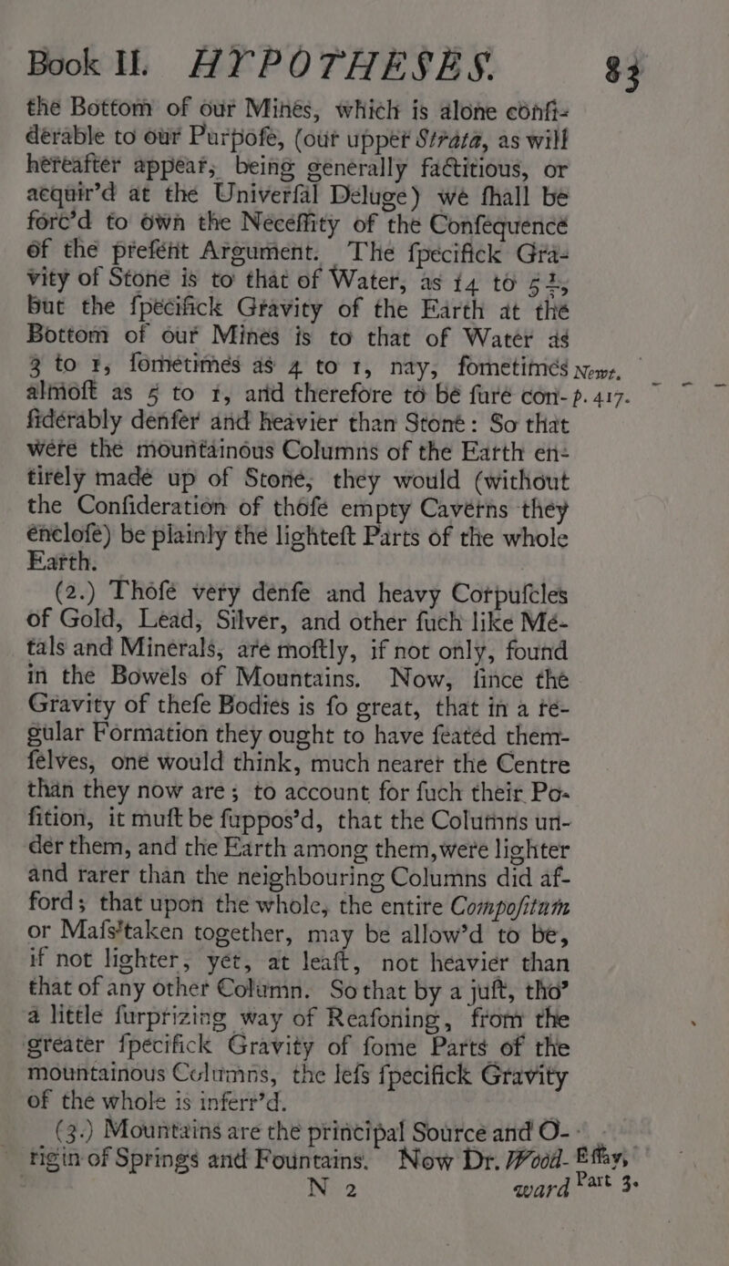 the Bottom of our Mihés, which is alone confi= deérable to our Purpofe, (out upper S#raza, as will hereafter appear; being generally factitious, or aequin’d at the Univerfal Deluge) we fhall be fore’d to Own the Neceffity of the Confequencé 6f the prefeéht Argument. The fpecifick Gra- vity of Stone is to that of Water, as t4 to een But the fpecifick Gravity of the Earth at the Bottom of our Mines is to that of Water as $3 fidérably denfer and heavier than Stoné: So that were the mountainous Columns of the Earth en- tirely made up of Stone; they would (without the Confideration of thofé empty Cavétns they énclofe) be plainly the lighteft Parts of the whole Earth. (2.) Thofe very denfe and heavy Corpufcles of Gold, Lead, Silver, and other fuch like Mé- tals and Minerals, are moftly, if not only, found in the Bowels of Mountains. Now, fince the Gravity of thefe Bodies is fo great, that in a te- gular Formation they ought to have featéd them- felves, oné would think, much nearer the Centre than they now are; to account for fuch their Po- der them, and the Earth among them, were lighter and rarer than the neighbouring Columns did af- ford; that upon the whole, the entite Compofitam or Mafs’taken together, may be allow’d to be, if not lighter, yet, at leaft, not heavier than that of any other Column. Sothat by a juft, tho’ a little furprizing way of Reafoning, fron the greater fpecifick Gravity of fome Parts of the mountainous Columns, the lefs fpecifick Gravity of the whole is inferr’d.