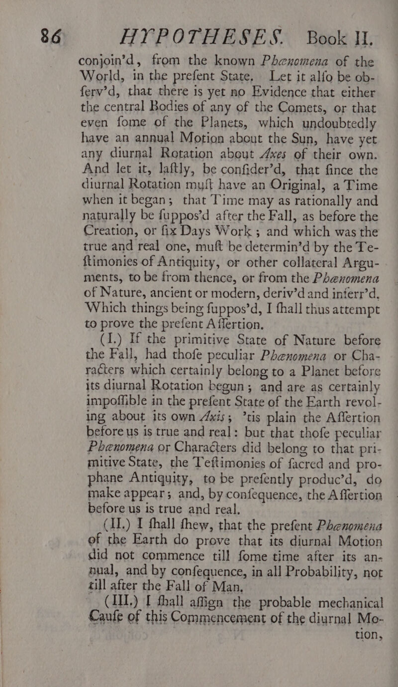 conjoin’d, from the known Phenomena of the World, in the prefent State, Let it alfo be ob- ferv’d, that there 1s yet no Evidence that either the central Bodies of any of the Comets, or that even fome of the Planets, which undoubtedly have an annual Motion about the Sun, have yet any diurnal Rotation abeut Axes of their own. And let it, laftly, be confider’d, that fince the diurnal Rotation my{t have an Original, a Time when it began; that Time may as rationally and naturally be fuppos’d after the Fall, as before the Creation, or fix Days Work ; and which was the true and real one, muft be determin’d by the Te- ftimonies of Antiquity, or other collateral Argu- ments, to be from thence, or from the Phenomena of Nature, ancient or modern, deriv’d and interr’d. Which things being fuppos’d, I fhall thus attempt to prove the prefent A flertion. (I.) If the primitive State of Nature before the Fall, had thofe peculiar Phenomena or Cha- racters which certainly belong to a Planet before its diurnal Rotation begun; and are as certainly impoffible in the prefent State of the Earth revol- ing about its own 4wis; ’tis plain the Affertion before us is true and real: but that thofe peculiar Phenomena or Characters did belong to that pri- mitive State, the Teftimonies of facred and pro- phane Antiquity, to be prefently produc’d, do make appear; and, by confequence, the A flertion before us is true and real. (IL.) I fhall thew, that the prefent Phenomena ef the Earth do prove that its diurnal Motion did not commence till fome time after its an- nual, and by confequence, in all Probability, not cill after the Fall of Man, (III.) I fhall afign the probable mechanical Caufe of this Commencement of the diurnal Mo- . tion,
