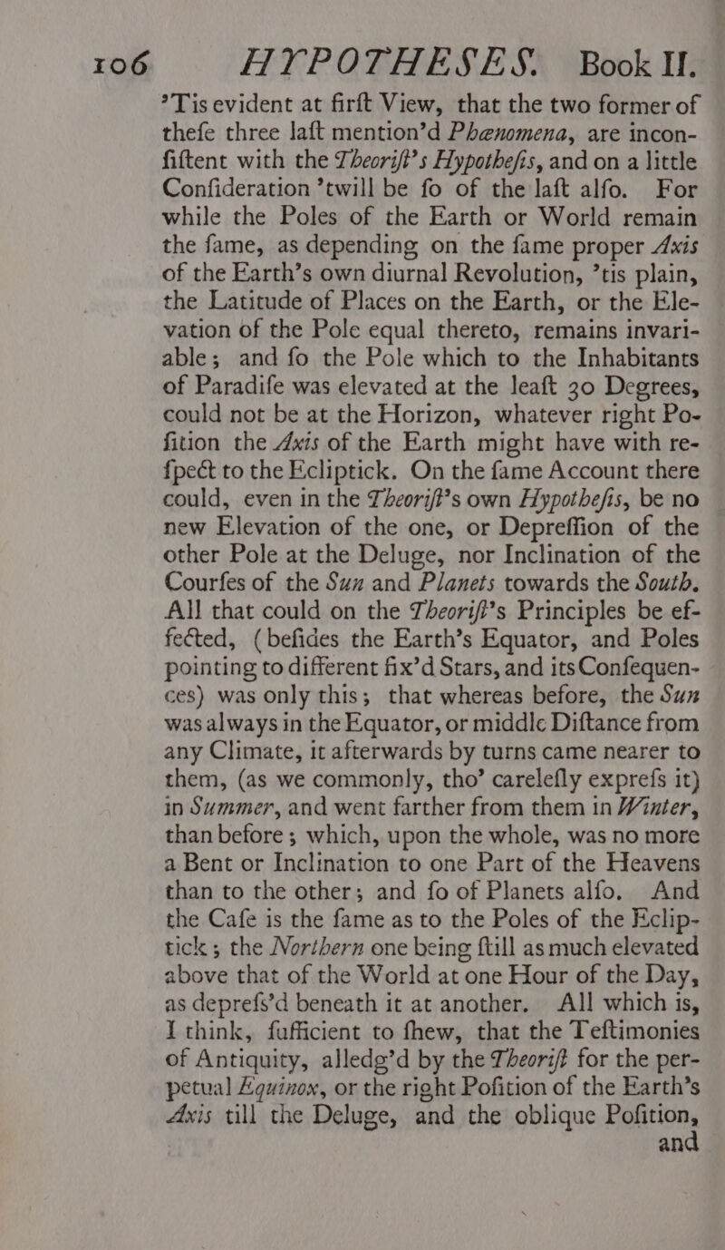 *Tis evident at firft View, that the two former of thefe three laft mention’d Phenomena, are incon- fiftent with the Lheori/?’s Hypothefis, and on a little Confideration ’twill be fo of the laft alfo. For while the Poles of the Earth or World remain the fame, as depending on the fame proper Axis of the Earth’s own diurnal Revolution, ’tis plain, the Latitude of Places on the Earth, or the Ele- — vation of the Pole equal thereto, remains invari- able; and fo the Pole which to the Inhabitants of Paradife was elevated at the leaft 30 Degrees, could not be at the Horizon, whatever right Po- fition the Axis of the Earth might have with re- fpect to the Ecliptick. On the fame Account there could, even in the Theory?’?s own Hypothefis, be no new Elevation of the one, or Depreffion of the other Pole at the Deluge, nor Inclination of the Courfes of the Suz and Planets towards the South. All that could on the Zheorifl’s Principles be ef- fected, (befides the Earth’s Equator, and Poles pointing to different fix’d Stars, and its Confequen- ces) was only this; that whereas before, the Sux was always in the Equator, or middle Diftance from any Climate, it afterwards by turns came nearer to them, (as we commonly, tho’ carelefly exprefs it) in Summer, and went farther from them in Winter, than before ; which, upon the whole, was no more a Bent or Inclination to one Part of the Heavens than to the other; and fo of Planets alfo, And the Cafe is the fame as to the Poles of the Eclip- tick ; the Northern one being ftill as much elevated above that of the World at one Hour of the Day, as deprefs’d beneath it at another. All which is, I think, fufficient to fhew, that the Teftimonies of Antiquity, alledg’d by the T/eori? for the per- petual Equinox, or the right Pofition of the Earth’s Axis till the Deluge, and the oblique Politions