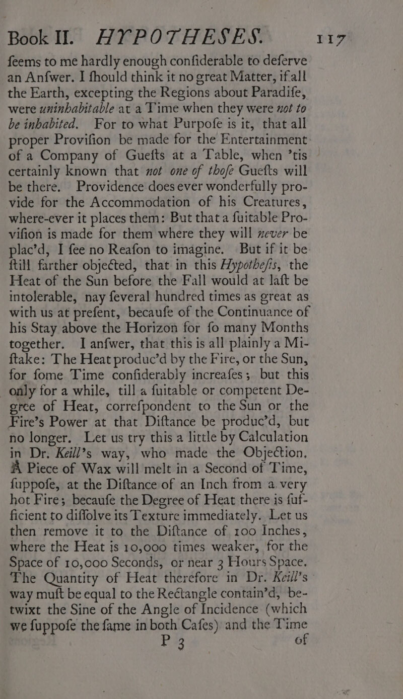 feems to me hardly enough confiderable to deferve an Anfwer. I fhould think it no great Matter, ifall the Earth, excepting the Regions about Paradife, were uninhabitable at a Time when they were xot to be inbabited. For to what Purpofe is it, that all proper Provifion be made for the Entertainment certainly known that not one of thofe Guefts will be there. Providence does ever wonderfully pro- vide for the Accommodation of his Creatures, where-ever it places them: But that a fuitable Pro- vifion is made for them where they will ever be plac’d, I fee no Reafon to imagine. But if it be {till farther objected, that in this Hypothe/is, the Heat of the Sun before the Fall would at laft be intolerable, nay feveral hundred times as great as with us at prefent, becaufe of the Continuance of his Stay above the Horizon for fo many Months together. I anfwer, that this is all plainly a Mi- ftake: The Heat produc’d by the Fire, or the Sun, for fome Time confiderably increafes; but this only for a while, till a fuitable or competent De- grce of Heat, correfpondent to the Sun or the Fire’s Power at that Diftance be produc’d, but no longer. Let us try this a little by Calculation in Dr. Keill’s way, who made the Objection. A Piece of Wax will melt in a Second of Time, fuppofe, at the Diftance of an Inch from a very hot Fire; becaufe the Degree of Heat there is fuf- ficient to diffolve its Texture immediately. Let us then remove it to the Diftance of 100 Inches, where the Heat is 10,000 times weaker, for the Space of 10,000 Seconds, or near 3 Hours Space. way mutft be equal to the Rectangle contain’d, be- twixt the Sine of the Angle of Incidence (which we fuppofe the fame in both Cafes) and the ‘Time Hee4 of