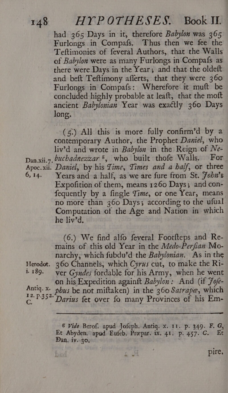 Dan.xil.7. Apoc. xii. 6, 14. Herodot. i. 189. had 365 Days in it, therefore Babylon was 365 Furlongs in Compafs. Thus then we fee the Teftimonies of feveral Authors, that the Walls of Babylon were as many Furlongs in Compafs as there were Days in the Year; and that the oldeft and beft Teftimony afferts, that they were 360 Furlongs in Compafs: Wherefore it muft be concluded highly probable at leaft, that the moft ancient Babylonian Year was exactly 360 Days long. (5.) All this is more fully confirm’d by a contemporary Author, the Prophet Daniel, who liv’d and wrote in Babylon in the Reign of Ne- buchadnezzar ®*, who built thofe Walls. For Daniel, by his Time, Times and a half, or three Years and a half, as we are fure from St. Fobn’s Expofition of them, means 1260 Days; and con- fequently by a fingle Time, or one Year, means no more than 360 Days; according to the ufual moh er of the Age and Nation in which e liv’d. (6.) We find alfo feveral Footfteps and Re- mains of this old Year in the Medo-Perfian Mo- narchy, which fubdu’d the Babylonian. As in the 360 Channels, which Cyrus cut, to make the Ri- ver Gyndes fordable for his Army, when he went on his Expedition againft Babylon: And (if Fof- 12. p.352. C. , Darius fet over fo many Provinces of his Em- &amp; Vide Berof. apud Jofeph. Antiq. x. 11. p. 349. F. G, Et Abyden. apud Eufeb. Prepar. ix. 41. p. 457. C. Et Dan. iv..30, : pire.