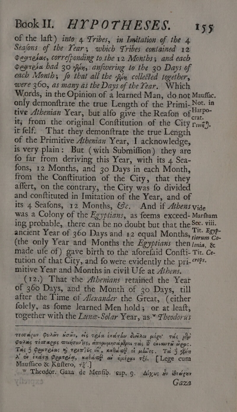 of the laft) into 4 Tribes, in Imitation of the 4 Seajons of the Year, which Tribes contained 12 Degtesas, corre/ponding to.the 12 Months; and each gegtesa had 30 iy, anfwering to the 30 Days of each Month; fo that all the son, colleéted together, were 360, as many as the Days of the Year. Which Words, in the Opinion of a learned Man, do not Mauffac. only demonftrate the true Length of the Primi- i sg tive Athenian Year, but alfo give the Reafon of pig . it; from the original Conftitution of the City rent. it felf. That they demonftrate the true Length of the Primitive Athenian Year, I acknowledge, is very plain: But (with Submiffion) they are fo far from deriving this Year, with its 4 Sea- fons, 12 Months, and 30 Days in each Month, from the Conftitution of the City, that they affert, on the contrary, the City was fo divided and conftituted in Imitation of the Year, and of its 4 Seafons, 12 Months, €@c. And if Athens vide was a Colony of the Egyptians, as feems exceed- Marfham ing probable, there can be no doubt but that the ~ Be ancient Year of 360 Days and 12 equal Months, See (the only Year and Months the Egyptians then ionia, &amp; made ufe of) gave birth to the aforefaid Confti- Tit. Ce- tution of that City, and fo were evidently the pri-”?*- mitive Year and Months in civil Ufe at Athens. (12.) That the Athenians retained the Year of 360 Days, and the Month of 30 Days, till after the Time of Alexander the Great, (either folely, as fome learned Men hold; or at leat, together with the Lune-Solar Year, as™ Theodorus TEosacwy Qvawy soar, es Teka Exdslw dreiaov régn Tas py Duras Tiosaces wojon'les, amominoa myo res 2 cauTe weys. Tas 5 Peuntehas @ texm]ic 6’, waldo? of phies. Te 5 in A’ ow exaisy Pegtesa, xabi@e as iptegs Ei. [Lege cum Mauflaco &amp; Kine, 7%’ .] _™ Theodor. Gaza de Menfib. cap. 9. Algws Sv Beery | Gaza