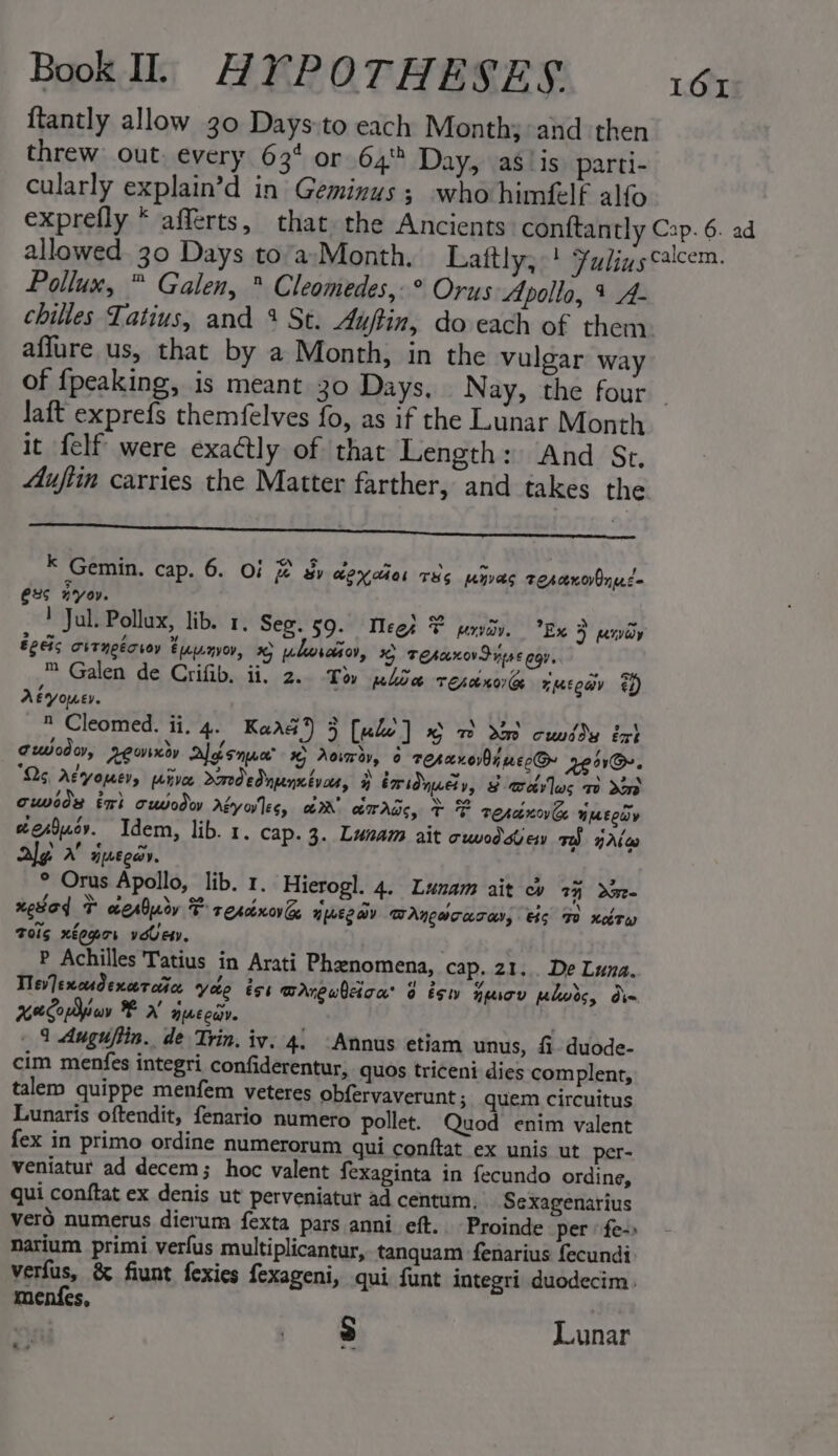 {tantly allow 30 Days:to each Month; and then threw out. every 634 or 64% Day, as/is) parti- cularly explain’d in Geminus; who himflf alfo exprefly * afferts, that the Ancients conftantly Cap. 6. ad allowed 30 Days to’a-Month., Laftly, | Fulinscalcem. Pollux, ™ Galen, ® Cleomedes,-° Orus Apolla, 4 A- chilles Tatius, and % St. Auftin, do each of them. affure us, that by a Month, in the vulgar way of {fpeaking, is meant 30 Days, Nay, the four - laft exprefs themfelves fo, as if the Lunar Month it felf were exactly of that Length: And Str. Muftin carries the Matter farther, and takes the EI AE K Gemin. cap. 6. Of @ &amp; Mexia THs myvas rercenorOned= CXS KYO. ! Jul. Pollux, lib. 1, Seg. 59. Meet F penviov. Ex &gt; pivioy Egeis curngécroy tupnvoy, 9 uhorano, 6 TehanovIns€ egy, ™ Galen de Crifib. ii, 2. Tov plow resunorGe zmEeav $4) Aeyouer.  Cleomed. ii. 4. Kare 4) 5 [ude ] % m Mm cuvdds ext ouodor, REewiney Algsnwer’ 1 Aoiwav, 6 teranov0y wecGe Tem. Qs, Afyouer, pive dmodednpenxivon, } bmi nueiy, $ orev ws Ww dO cuweds tri cuvodoy Aiyo'les, GR crras, + F resénovke WEY werSucv. Idem, lib. 1. cap. 3. Lunam ait cwodsew mS yAle Ag A queda. ° Orus Apollo, lib. 1. Hierogl. 4. Lunam ait ob 7% gree xesad T aerlury F rescnove Hpoee ay BAneacaray, ts FO xdrw Toig xtegor very. P Achilles Tatius in Arati Phenomena, cap. 21... De Luna. Tlev]excudencercitce yee és BAnewhica® 0 ésw nesov wlwds, din xeCodiuv F 7 HIME Cav. _ 1 Auguftin. de Trin. iy. 4: -Annus etiam unus, fi duode- cim menfes integri confiderentur, quos triceni dies complent, talem quippe menfem veteres obfervaverunt; quem circuitus Lunaris oftendit, fenario numero pollet. Quod enim valent fex in primo ordine numerorum qui conftat ex unis ut per- veniatur ad decem; hoc valent fexaginta in fecundo ordine, qui conftat ex denis ut perveniatur ad centum, Sexagenarius vero numerus dierum fexta pars anni eft. Proinde per fe - natium primi verfus multiplicantur, tanquam fenarius fecundi verfus, &amp; fiunt fexies fexageni, qui funt integri duodecim. menfes, | : 3 Lunar ae