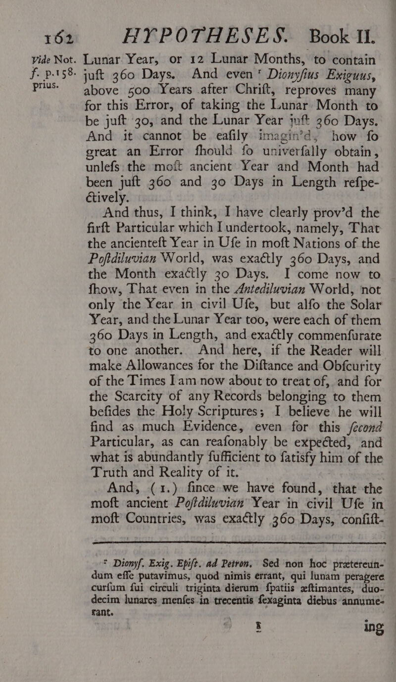 Vide Not. f. p.t58- prius. Lunar Year, or 12 Lunar Months, to contain juft 360 Days. And even‘ Dionyfius Exiguus, above 500 Years after Chrift, reproves many for this Error, of taking the Lunar Month to be juft 30, and the Lunar Year ift 260 Days. And it cannot be eafily imagin’d, how fo great an Error fhould fo univerfally obtain, unlefs: the moft ancient Year and Month had been juft 360 and 30 Days in Length refpe- ctively. And thus, I think, I have clearly prov’d the firft Particular which undertook, namely, That the ancienteft Year in Ufe in moft Nations of the Poftdiluvian World, was exaétly 360 Days, and the Month exactly 30 Days. I come now to fhow, That even tn the Antediluvian World, not only the Year in civil Ufe, but alfo the Solar Year, and the Lunar Year too, were each of them 360 Days in Length, and exactly commenfurate to one another. And here, if the Reader will make Allowances for the Diftance and Obfcurity of the Times Iam now about to treat of, and for the Scarcity of any Records belonging to them befides the Holy Scriptures; I believe he will find as much Evidence, even for this /econd Particular, as can reafonably be expected, and what is abundantly fufficient to fatisfy him of the Truth and Reality of it, : And, (1.) fince we have found, that the moft ancient Poftdiluvian Year in civil Ufe in moft Countries, was exactly 360 Days, confift- * Dionyf. Exig. Epift. ad Petron. Sed non hoc prztereun- dum effe putavimus, quod nimis errant, qui lunam peragere curfum fui circuli triginta dierum fpatiis xftimantes, duo- decim lunares menfes.in trecentis fexaginta diebus annume- fant. : ing