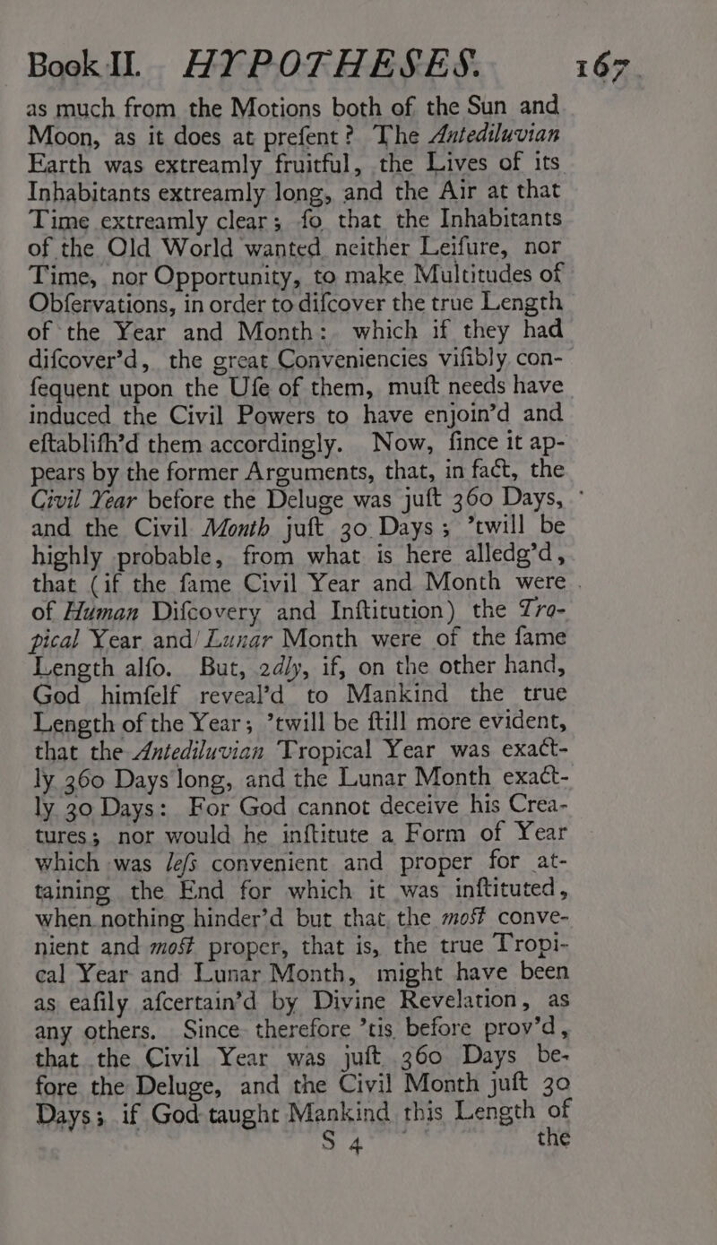 as much from the Motions both of the Sun and Moon, as it does at prefent? The Autediluvian Inhabitants extreamly long, and the Air at that Time extreamly clear; fo that the Inhabitants of the Old World wanted. neither Leifure, nor Time, nor Opportunity, to make Multitudes of Obfervations, in order to difcover the true Length of the Year and Month: which if they had fequent upon the Ufe of them, muit needs have induced the Civil Powers to have enjoin’d and eftablifh’d them accordingly. Now, fince it ap- pears by the former Arguments, that, in fact, the and the Civil Month juft 30 Days; twill be highly probable, from what is here alledg’d, of Human Difcovery and Inftitution) the Tro- pical Year and/ Lunar Month were of the fame Length alfo. But, 2d/y, if, on the other hand, God himfelf reveal’d to Mankind the true Length of the Year; twill be ftill more evident, that the Antediluvian Tropical Year was exact- ly 360 Days long, and the Lunar Month exact- ly 30 Days: For God cannot deceive his Crea- which was /e/s convenient and proper for at- taining the End for which it was inftituted, when_nothing hinder’d but that, the mo conve- nient and mos proper, that is, the true Tropi- cal Year and Lunar Month, might have been as eafily afcertain’d by Divine Revelation, as any others. Since therefore tis, before prov’d, that the Civil Year was juft 360 Days be- fore the Deluge, and the Civil! Month juft 30 Days; if God taught Mankind this Length of aA the 7 :