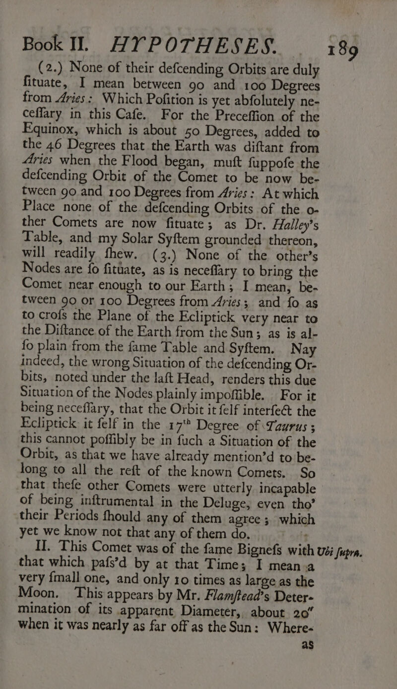 (2.) None of their defcending Orbits are duly fituate, I mean between 90 and 100 Degrees from Aries: Which Pofition is yet abfolutely ne- ceffary in this Cafe. For the Preceffion of the Equinox, which is about 50 Degrees, added to the 46 Degrees that the Earth was diftant from 4ries when the Flood began, muft fuppofe the defcending Orbit of the Comet to be now be- tween go and 100 Degrees from Aries: At which Place none of the defcending Orbits of the. o- ther Comets are now fituate; as Dr. Halley’s Table, and my Solar Syftem grounded thereon, will readily fhew. (3.) None of the other’s Nodes are fo fituate, as is neceflary to bring the Comet near enough to our Earth; I mean, be- tween 90 or 100 Degrees from ries; and fo as to crofs the Plane of the Ecliptick very near to the Diftance of the Earth from the Sun; as is al- fo plain from the fame Table and Syftem. Nay indeed, the wrong Situation of the defcending Or- bits, noted under the laft Head, renders this due Situation of the Nodes plainly impoffible. For it being neceflary, that the Orbit it felf interfeé&amp;t the Ecliptick it felf in the 17° Degree of Taurus ; this cannot poffibly be in fuch a Situation of the Orbit, as that we have already mention’d to be- Jong to all the reft of the known Comets, So that thefe other Comets were utterly incapable of being inftrumental in the Deluge, even tho’ their Periods fhould any of them agree ; which yet we know not that any of them do. i II. This Comet was of the fame Bignefs with vs Supra. that which pafs’d by at that Time; I mean-a very fmall one, and only 10 times as large as the Moon. This appears by Mr. Flam/tead’s Deter- mination of its apparent Diameter, about 207 when it was nearly as far off as the Sun: Where- as