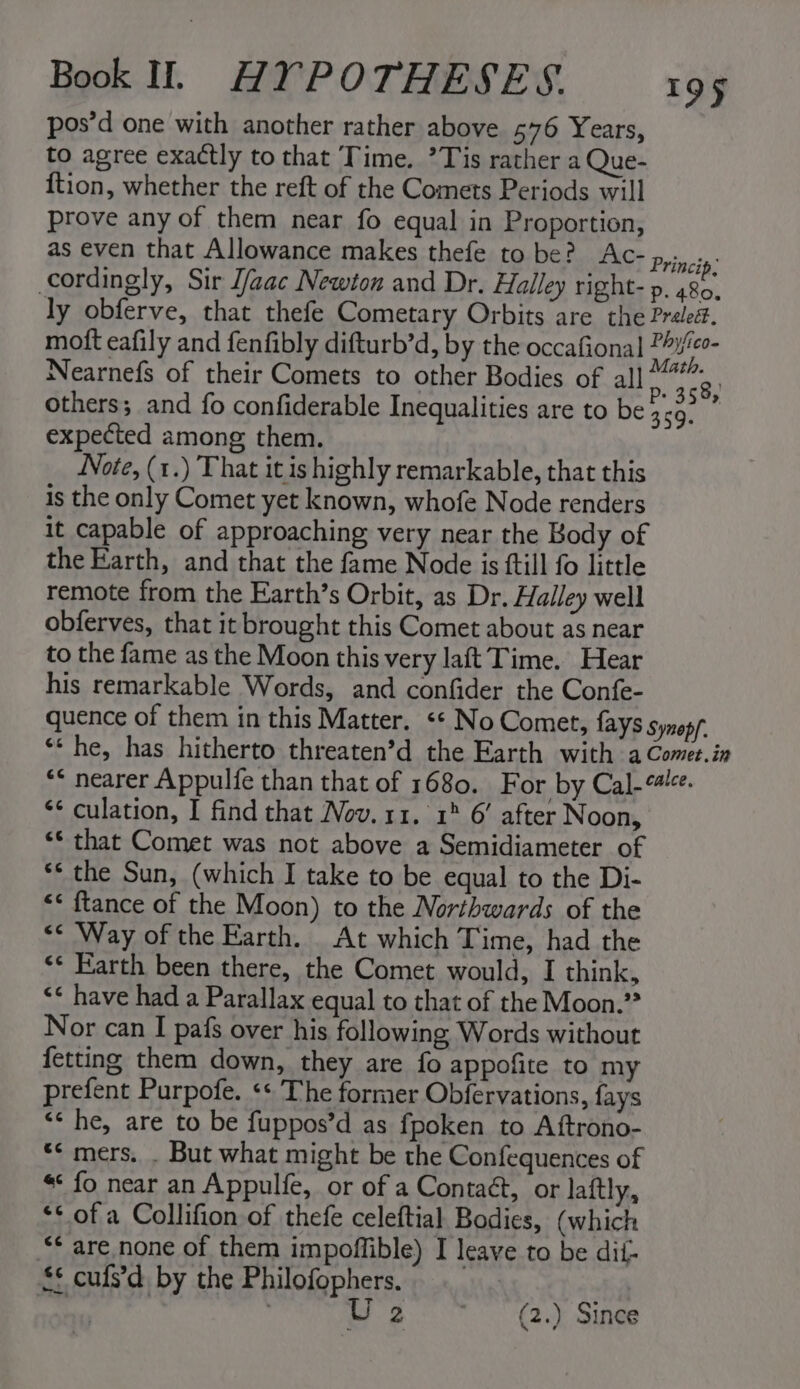 pos’d one with another rather above 576 Years, to agree exactly to that Time. *Tis rather a Que- {tion, whether the reft of the Comets Periods will prove any of them near fo equal in Proportion, as even that Allowance makes thefe to be? Ac- py. cordingly, Sir [aac Newton and Dr. Halley right-p. 480. ly obferve, that thefe Cometary Orbits are the Preled. moft eafily and fenfibly difturb’d, by the occafional ? nah Nearnefs of their Comets to other Bodies of all or, 58, others; and fo confiderable Inequalities are to be 359. expected among them. Note, (1.) That it ishighly remarkable, that this is the only Comet yet known, whofe Node renders it capable of approaching very near the Body of the Earth, and that the fame Node is ftill fo little remote from the Earth’s Orbit, as Dr. Halley well obferves, that it brought this Comet about as near to the fame as the Moon this very laft Time. Hear his remarkable Words, and confider the Confe- quence of them in this Matter. «« No Comet, fays Synepf “* he, has hitherto threaten’d the Earth with a Comet.in “&lt; nearer Appulfe than that of 1680. For by Cal-“#!-e. ‘¢ culation, I find that Nov. 11. 1° 6’ after Noon, “* that Comet was not above a Semidiameter of ** the Sun, (which I take to be equal to the Di- &lt;&lt; ftance of the Moon) to the Northwards of the &lt;&lt; Way of the Earth. At which Time, had the «¢ Farth been there, the Comet would, I think, &lt;¢ have had a Parallax equal to that of the Moon.” Nor can I pafs over his following Words without fetting them down, they are fo appofite to my prefent Purpofe. «* The former Obfervations, fays “&lt; he, are to be fuppos’d as fpoken to Aftrono- ** mers. . But what might be the Confequences of * fo near an Appulfe, or of a Contaét, or laftly, “* of a Collifion of thefe celeftial Bodies, (which “* are none of them impoffible) I leave to be dii- £* cufs’d by the Philofophers. vi ) wo: Gy Sing