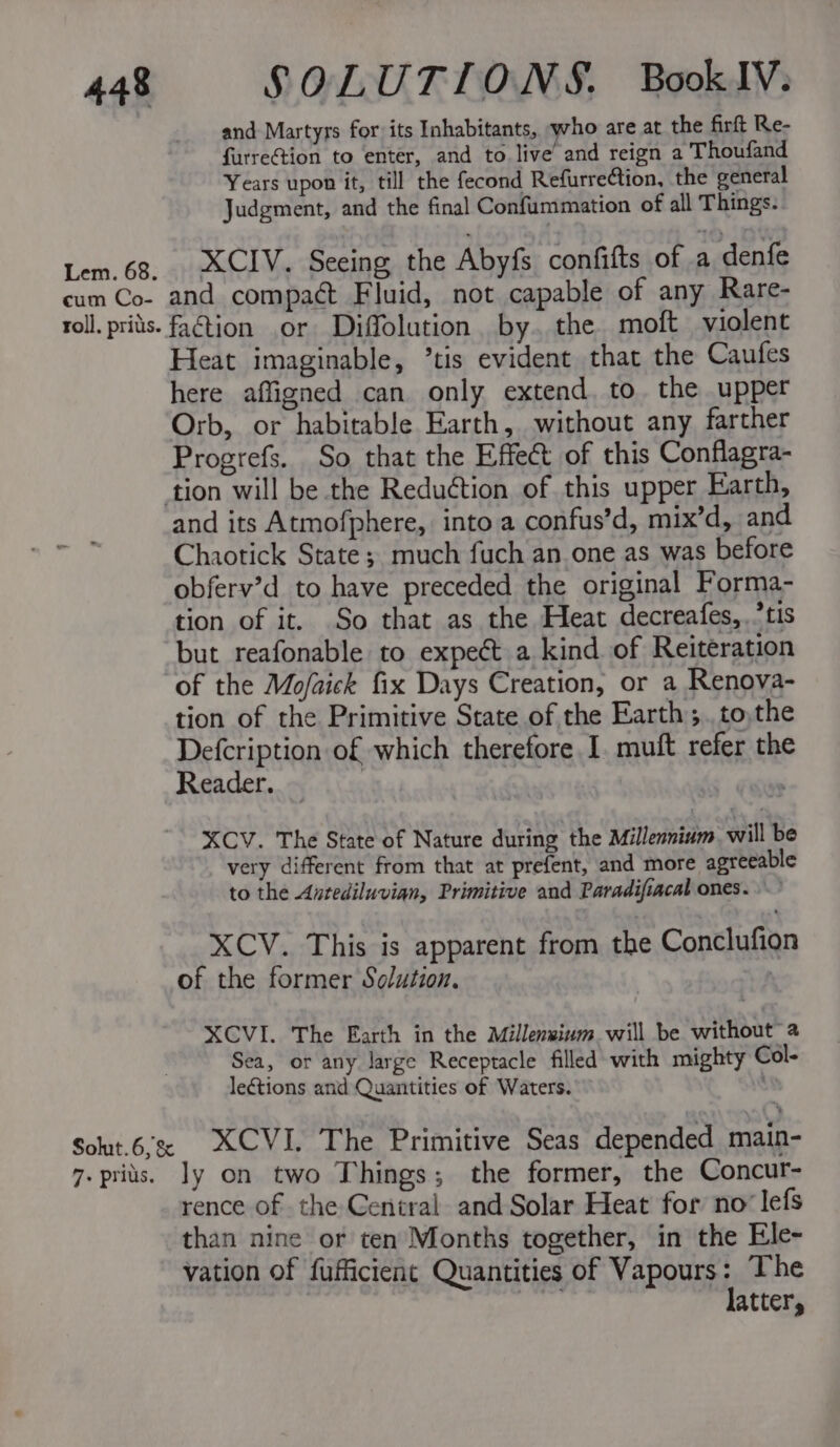 cum Co- and Martyrs for its Inhabitants, who are at the firft Re- furreGtion to enter, and to live’ and reign a Thoufand Years upon it, till the fecond Refurre¢tion, the general Judgment, and the final Confummation of all Things. XCIV. Seeing the Abyfs confifts of a denfe and compaét Fluid, not capable of any Rare- faction or Diffolution. by. the. moft violent Heat imaginable, ’tis evident that the Caufes here affigned can only extend, to. the upper Orb, or habitable Earth, without any farther Progrefs. So that the Effect of this Conflagra- and its Atmofphere, into a confus’d, mix’d, and Chaotick State; much fuch an one as was before obferv’d to have preceded the original Forma- tion of it. So that as the Heat decreafes,.’tis but reafonable to expect a kind of Reiteration of the Mo/aick fix Days Creation, or a Renova- tion of the Primitive State of the Earth ;..to,the Defcription of which therefore I. muft refer the Reader. | XCV. The State of Nature during the Millennium will be very different from that at prefent, and more agreeable to the Antediluvian, Primitive and Paradifiacal ones.” XCV. This is apparent from the Conclufion of the former Solution. | XCVI. The Earth in the Millenwium will be without Sea, or any large Receptacle filled with mighty Col- leétions and Quantities of Waters. 7. prius. ly on two Things; the former, the Concur- rence of the Central and Solar Heat for no‘ lefs than nine or ten Months together, in the Ele- vation of fufficient Quantities of Vapours: The 5 i latter,