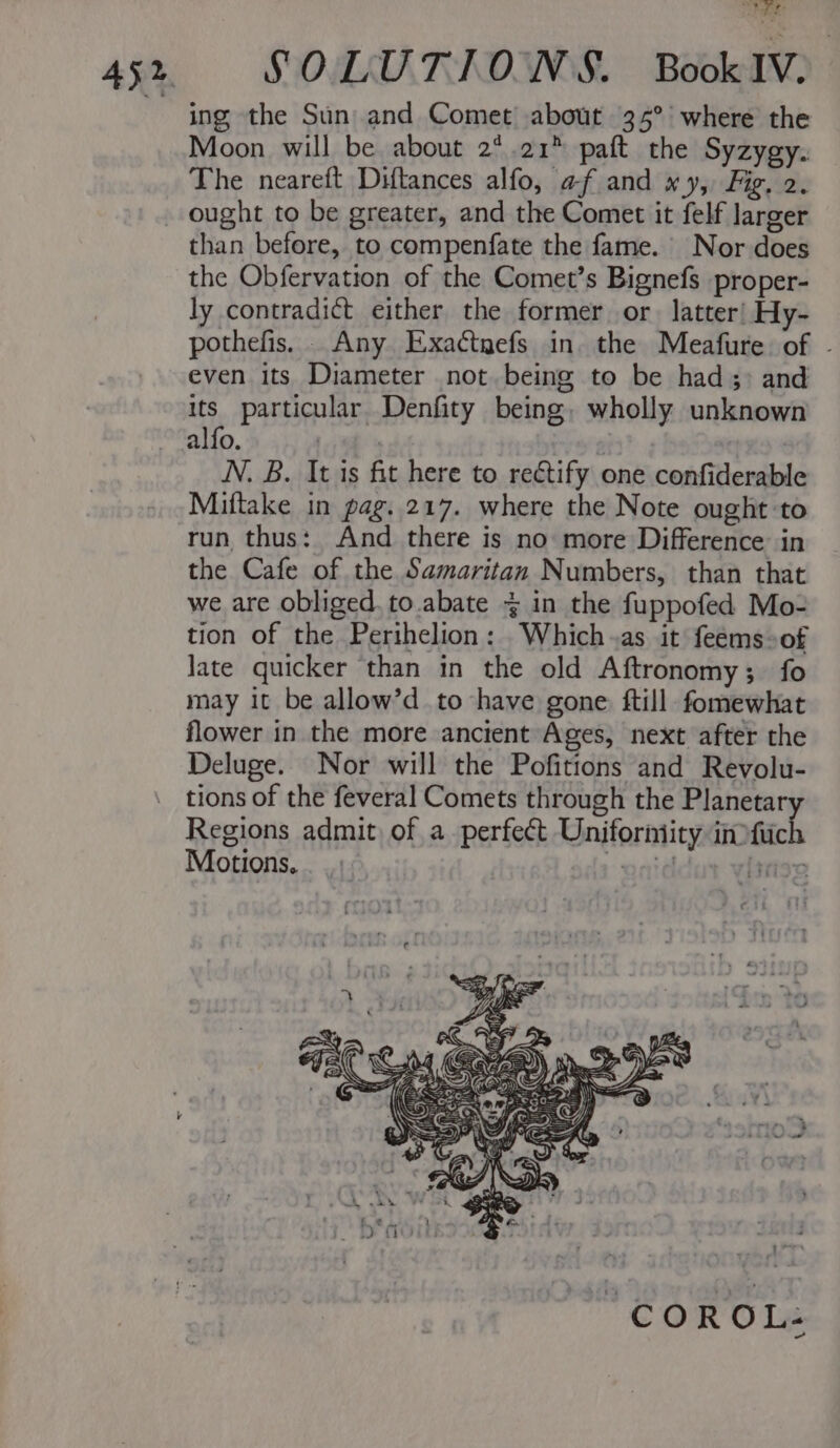 ing the Sun and Comet about 35° where the Moon will be about 2° 21” paft the Syzygy. The neareft Diftances alfo, af and xy, Fig. 2. ought to be greater, and the Comet it felf larger than before, to compenfate the fame. Nor does the Obfervation of the Comet’s Bignefs proper- ly contradict either the former or latter) Hy- pothefis, . Any Exactnefs in. the Meafure of - even its Diameter not. being to be had &gt; and its particular Denfity being, wholly unknown alfo. | é N. B. It is fit here to rectify one confiderable Miftake in pag. 217. where the Note ought to run thus: And there is no more Difference in the Cafe of the Samaritan Numbers, than that we are obliged. to abate 4 in the fuppofed Mo- tion of the Perihelion: Which.as it feems-of late quicker than in the old Aftronomy; fo may it be allow’d to have gone ftill fomewhat flower in the more ancient Ages, next after the Deluge. Nor will the Pofitions and Revolu- tions of the feveral Comets through the Planetary Regions admit of a perfect Uniforntity inofich Motions. Y anid iriae