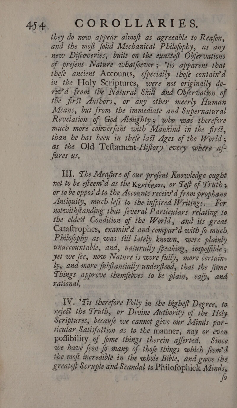 they do now appear almoft as agreeable to Reafon, and the moft folid Mechanical Philofophy, as any of prefent Nature whatfoever ; *tis apparent that thefe ancient Accounts, eéfpecially thofe contain’d in the Floly Scriptures, were not originally de- riv’d from the Natural Skill dnd Obferdation of the firs Authors, or any other meerly Human Means, but from the immediate and Supernatural Revelation of God Almighty who was therefore much more converfant with Mankind in the first, than be has been in thefe last Ages of the World; as the Old Teftament-Hifory. every where aj ‘fures us, III. The Meafure of our prefent Knowledge ought not to be efteem’d as the Kesrnesov, or Left of Truth y or to be oppos’d to the Accounts receiv’d from prophane Antiquity, much lefs to the infpired Writings. For notwithftanding that feveral Particulars relating to the eldeS%t Condition of the World, and its great Cataftrophes, examin’d and compar’d with fo much Philofophy as. was till lately known, were plainly unaccountable, and, naiurally fpeaking, impoffible ; yet we fee, now Nature is wore fully, more certain- Ly, and more fubjtantially underftood, that the fitme Things approve themfelves to be plain, eafy, and rational, IV. ’Tis therefore Folly in the higheft Degree, to reject the Truth, or Divine Authority of ibe Holy Scriptures, becaufe we cannot give our Minds par- ticular Satisfaction as to the manner, way or even poflibility of fome things therein afferted, Since we have feen fo many of thofe things which feem’d the moft incredible in the whole Bible, and gave the &amp;reaieft Scruple and Scandal to Philofophick Minds, fo