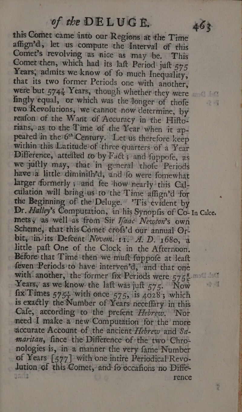 of th DELUG BE 46&gt; | this Comet came tinto our Regions’ at ‘the Time a afign’d, let ius compute ‘the Interval of this | Comet’s revolving ‘as ‘nice as may ‘be. ‘This | Cometthen, which had its Jaft Period: jut 575 | Years; admits'weknow of fo much Inequality, | that its two former Periods one with another, : were but 5743 Years, though whether they were . |“ | fingly equal, or which was the longer ‘of thofe two Revolutions, ‘we vcannot -now determine, by | reafon’ of the Want of Accuracy in the Hifto- riahs,°as ‘tothe Time ‘of the Year’ when it ap- peated in the'6\Century. Letius therefore keep within this Latitude of ‘three quarters “of a Year Difference, attefted toby Fa&amp;t ; and fuppofe, as we guftly may, that: in general \thofe Periods aM havea. little diminith’d, and fo were fomewhat | larger formerly ; and fee *how’nearly'this Cal- culation ‘will bring -us'to ‘the Time affign’d “for the Beginning of the’ Deluge. *Tis-evident' by Dr. Halley’s Computation, invhis Synopfis of Co- In Calce. metsy as well%as from Sir F/Zzac Newion’s own Scheme, that'this Comet’ crofs’d our annual Or. bit,tin-its ‘Defeent! Novem. 115° A. D. 1680, ‘a little paft One of the Clock in the Afternoon. Before that Time ‘then we muft‘fuppofe at léatt feven'Periods’to have’ interven’d;’ and ‘that oné with. another, ‘the°former ‘fix' Periods were. Ly fee Years, as'we'know the laft'wasjuft 575. ‘Now °°! fix' Times 575% 'with once 575) \is 40283 which is exactly theNumber of Years neceffary’ in this Cafe, according’'to ‘the prefent “Hebrew, “Not need I make-a new! Computation ‘forthe’ more accurate Account-of the ancient Hebrew and ‘Sa- maritan, fince- the' Difference’ of : the ‘two Chro- nologies is, ‘ina manner the very: fame’ Number of Years’ [577] with one intire Periodical*Revo- dation “of this Comet,’ and-fo'eccafions ‘no Diffé- ni rence