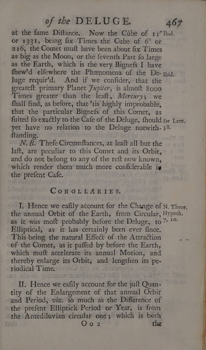 at the fame Diftance. Now the Cube of 17” Ibid. or 1331, being fix Times the Cube of 6 or 216, the Comet muft have been about fix Times as big as the Moon, or the feventh Part fo large as the Earth, which is the very Bignefs I have fhew’d ellewhierte the Phzenomena of the De- qpid, luge requir’d, And if we confider, that the ereateft primary Planet Fupiter, is almoft 8000 ‘Times greater than the leaft, Mercury ; we fhall find, as before, that ’tis “highly improbable, that the particular Bignefs of this Comet, as fuited fo exactly to the Cafe of the Deluge, fhould see Lei. yet have no relation to the Deluge notwith- 38. ftanding. ON. B. Thefe Circumftances, at leaft all but the Jaft, are peculiar to this Comet and its Orbit, and do not belong to any of the reft now known, which render them’ much more confiderable ig the prefent Cafe. . CoROLLARIES T, Hence we eafily account for the Change of N. Theor. the annual Orbit of the Earth, from @irgulak Bike as it was moft probably before the Deluge, to” ? lliptical, as it has certainly been ever fince. his being the natural Effect of the Attraction of the Comet, as it paffed by before the Earth, which muft accelerate its annual Motion, and thereby enlarge its Orbit, and lengthen its pe- -riodical Time. II, Hence we eafily account for the juft Quan- tity of the Enlargement of that annual Orbit and Period; wiz. fo much as the Difference of the prefent Elliptick Period or Year, is from the Antediluvian circular one; which is beth Oo2 the.