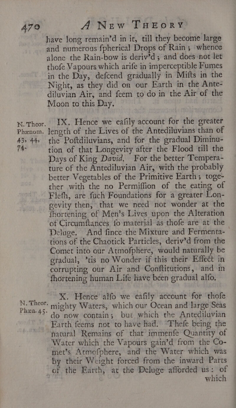 479 N. Theor. Phenom. A3&gt; 44, 74: N. Theor. Phen. 45. ANew THEORY have long remain’d in it, till they become large and numerous fpherical Drops of Rain ; whence alone the Rain-bow is deriv’d ; and does-not let thofe Vapours which arife in imperceptible Fumes in the Day, defcend gradually in Mifts in the Night, as they did on our Earth in the Ante- diluvian Air, and feem to do in the Air of the Moon to this Day. IX. Hence we eafily account for the greater length of the Lives of the Antediluvians than of the Poftdiluvians, and for the gradual Diminu- tion of that Longevity after the Flood till the Days of King David, For the better Tempera- ture of the Antediluvian Air, with the probably better Vegetables of the Primitive Earth; toge- ther with the no Permiffion of the eating of Fiefh, are fuch Foundations for a greater Lon- gevity then, that we need not wonder at the fhortening of Men’s Lives upon the Alteration of Circumftances fo material as thofe are at the Deluge. And fince the Mixture and Fermenta- | tions of the Chaotick Particles, deriv’d from the Comet into our Atmofphere, would naturally be gradual, *tis no Wonder if this their Effect in corrupting our Air and Conftitutions, and in fhortening human Life have been eradual alfo, XK. Hence’ alfo we eafily account for thofe mighty Waters, which our Ocean and large Seas do now contain; but which the Antediluvian Farth feems not to have had. “Thefe being the natural Remains of that immenfe Quantity of Water which the Vapours gain’d from the Co- met’s Atmofphere, and the Water which was by their Weight forced from the inward Parts which