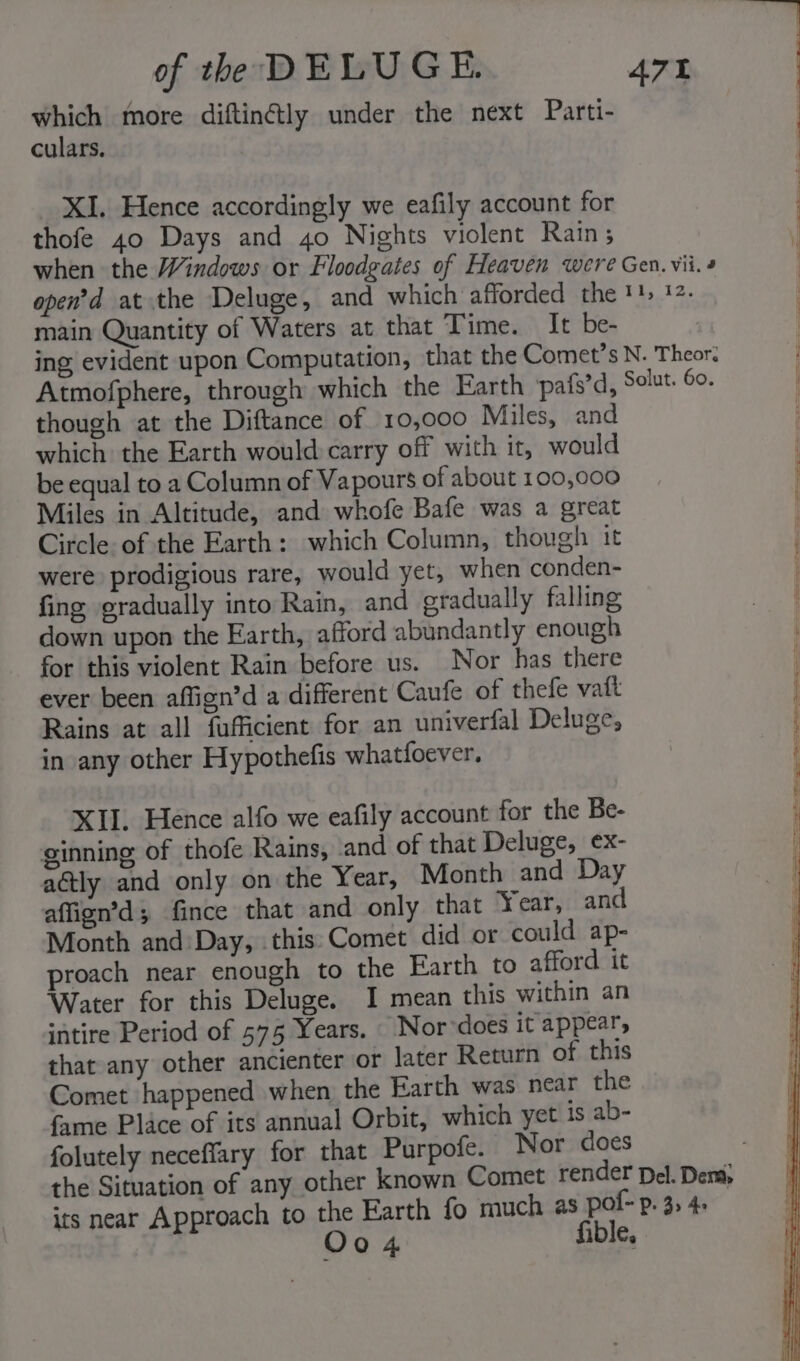 which more diftin@ly under the next Parti- culars. _ XI. Hence accordingly we eafily account for | thofe 40 Days and 40 Nights violent Rain; | when the Windows or Floodgates of Heaven were Gen. vii. 4 open’d at the Deluge, and which afforded the '}&gt; 1. main Quantity of Waters at that Time. It be- ing evident upon Computation, that the Comet’s N. Theor. | Atmofphere, through which the Earth /pafs’d, Slut 60. though at the Diftance of 10,000 Miles, and which the Earth would carry off with it, would | be equal to a Column of Vapours of about 100,000 Miles in Altitude, and whofe Bafe was a great Circle of the Earth: which Column, though it were prodigious rare, would yet, when conden- fing gradually into Rain, and gradually falling : down upon the Earth, afford abundantly enough for this violent Rain before us. Nor has there ever been affign’d a different Caufe of thele vatt Rains at all fufficient for an univerfal Deluge, in any other Hypothefis whatfoever. XII. Hence alfo we eafily account for the Be- ginning of thofe Rains, and of that Deluge, ex- actly and only on the Year, Month and Day affign’d; fince that and only that Year, and Month and Day, this:Comet did or could ap- proach near enough to the Earth to afford it Water for this Deluge. I mean this within an intire Period of 575 Years. Nor does it appear, that any other ancienter or later Return of this Comet happened when the Earth was near the fame Place of its annual Orbit, which yet 1s ab- folutely neceffary for that Purpofe. Nor does the Situation of any other known Comet render Del. Dera; its near Approach to ee Earth fo much as pol-p. 3, 4+ QO 4 fible,