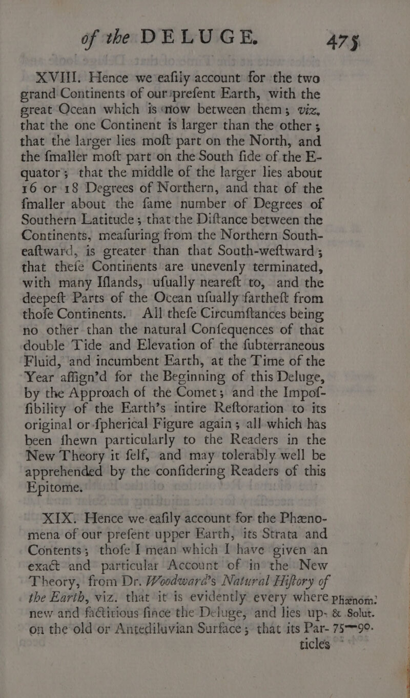 XVII. Hence we eafily account for ‘the two grand Continents of our/prefent Earth, with the great Ocean which is ‘iow between them 3 Vi. that the one Continent is larger than the other ; $ that the larger lies moft part on the North, and the fmaller moft part on the South fide of the E- quator; that the middle of the larger lies about 16 or 18 Degrees of Northern, and that of the fmaller about the fame number of Degrees of Southern Latitude; that'the Diftance between the Continents, meafuring from the Northern South- eaftward, is greater than that South-weftward; that thefe Continents are unevenly terminated, with many Iflands, ufually neareft to, and the deepeft Parts of the Ocean ufually ‘fartheft from thofe Continents. All thefe Circumftances being no other than the natural Confequences of that double Tide and Elevation of the fubterraneous Fluid, and incumbent Earth, at the Time of the Year affign’d for the Beginning of this Deluge, by the Approach of the Comet; and the Impof- fibility of the Earth’s intire Reftoration to its © original or-fpherical Figure again ; all which has been fhewn particularly to the Readers in the New Theory it felf, and may tolerably well be apprehended by the confidiering Readers of this Epitome. XIX) Hence we-eafily account for the Phaeno- mena of our prefent upper Earth, its Strata and Contents; thofe I mean which I have given an exact and particular Account of ‘in the New Theory, from Dr. Woodward's Natural Hiftory of the Earth, viz. that it is evidently every where pyxnom: new and fiGitious face’ the Deluge, and lies up- &amp; Solut. on the old or Antediluvian Surface; that its Par- 75-99. ticles ~