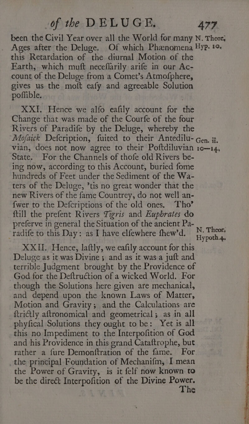 been the Civil Year over all the World for many N. Theor, Ages after the Deluge. Of which Phanomena Hyp. 10 this Retardation of the diurnal Motion of the Earth, which muft neceflarily arife in our Ac- count of the Deluge from a Comet’s Atmofphere, gives us the moft eafy and agreeable Solution poffible. XXI{, Hence we alfo eafily account for the Change that was made of the Courfe of the four Rivers of Paradife by the Deluge, whereby the Mofaick Defcription, fuited to their Antedilu- cep, 3. vian, does not now agree to their Poftdiluvian 10—14, State. For the Channels of thofe old Rivers be- ing now, according to this Account, buried fome hundreds of Feet under the Sediment of the Wa- ters of the Deluge, ’tis no great wonder that the new Rivers of the fame Countrey, do not well an- {wer to the Defcriptions of the old ones. Tho’ {till the prefent Rivers Tigris and Euphrates do preferve in general the Situation of the ancient Pa- ‘ ; bs . ’ N. Theor, -radife to this Day: as I have elfewhere fhew’d. |, yportial XXII. Hence, laftly, we eafily account for this Deluge as it was Divine ; and as it was a juft and terrible Judgment brought by the Providence of God for the Deftruction of a wicked World. For though the Solutions here given are mechanical, and depend upon the known Laws of Matter, Motion and Gravity; and the Calculations are ftri€tly aftronomical and geometrical; as in all phyfical Solutions they ought to be: Yet is all this no Impediment to the Interpofition of God and his Providence in this grand Cataftrophe, but rather a fure Demonftration of the fame. For the principal Foundation of Mechanifm, I mean the Power of Gravity, is it felf now known to be the direct Interpofition of the Divine homies Cc