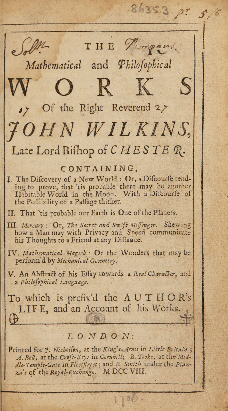 THE §■•< t'y SJv- Mathematical and IP h'llojophic al w o ty Of the Right Reverend ig JOHN WILKINS., Late Lord Bifhop of C HEST E CONTAINING, I. The Difcovery of a New World : Or, a Difcourfe tend¬ ing to prove, that ’tis probable there may be another. Habitable World in the Moon. With a Diicourfe of the Poflibility of a PaiTage thither. II. That ’tis probable our Earth is One of the Planets. III. Mercury : Or, The Secret and Swift Meffenger. Shewing how a Man may with Privacy and Speed communicate his Thoughts to a Friend at any Diftaace. IV. Mathematical Magick: Or the Wonder? that maybe perform’d by Mechanical Geometry. V. An AbftraT of his Eday towards a Real Character, and a Philofophical Language. To which is prefix’d the AUTHO R’s LIFE, and an Account of his Works. & - if .f im. jh:, K wj. LONDON: Printed for J. Nicholfin, at the King s-Arms in Little Britain ; A. Belly at the Crop-Keys in Cornhill; B. Tookey at the Mid- die'Temple-Gate in Fleetfireet; and R Smith under the Piaz¬ zas of the Royal-Exchange, M DCC VIII.