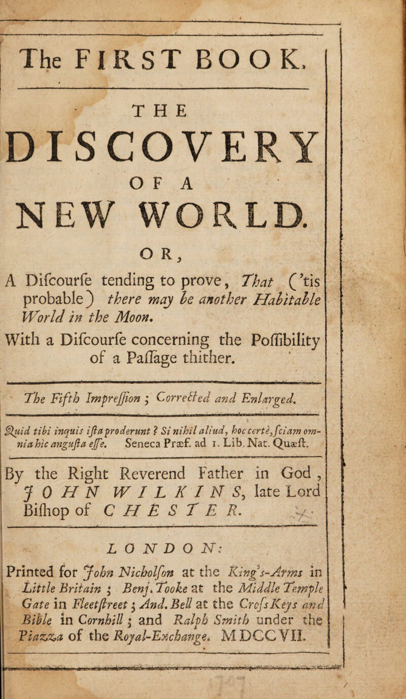 The FIRST BOOK, DISCOVERY O F A NEW WORLD. O R 3 A Difcourfe tending to prove, That (’tis probable ) there may he another Habitable World in the Moon. With a Difcourfe concerning the Polfibility of a PafTage thither. The Fifth ImpreJJion , Corrected and Enlarged. Fluid tibi incfuis ijlaproderunt ? Si nihil aliud, hoc certe}fciam om- niahicangujla effe. Seneca Prasf. ad i. Lib. Nat. Quaefh By the Right Reverend Father in God , JOHN WILKINS, late Lord Bifliop of CHESTER. y, LONDON; Printed for John Nicholfon at the Ring s-Afms in Little Britain ; Benj. Tooke at the Middle Temple Gate in Fleetjlreet j And. Bell at the CrcJsKeys and Bible in Cornhill j and Ralph Smith under the Fiazza of thq Royal-Exchange* MDCCVIL i i