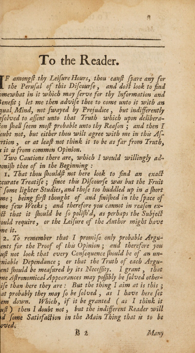 To the Reader. [F arnongfl thy Lei fur e Hours3 thou canfi /pare any for the Ferufal of this Difcourfe 9 and doB look to find omewhat in it 'which may ferve for thy Information and benefit; let me then advife thee to come unto it with an jual, Mindy not fwayed by Frejudice, but indifferently folded to affent unto that Truth which upon delibera- '■on Jhall feem mofi probable unto thy Reafon ; and then I oubt noty but either thou wilt agree with me in this Af rtion y or at leaf not think it to be as far from Truths s it is from common Opinion. Two Cautions there arey which 1 would willingly ad- tonijh thee of in the Beginning : i. That thou Jhouldfi not here look to find an exaB '.curate Treatife y fence this Difcourfe was but the Fruit ' fome lighter Studiesy and thofe too huddled up in a Jhort me y being firft thought of and finished in the fpace of me few Weeks y and therefore you cannot in reafon ex- ft that it jhould be fo polijh’dy as perhaps the Subject ould require y or the Lei fare of the Author might have ne it. 2. To remember that I promife only probable Argu~ ents for the Froof of this Opinion ; and therefore you ;u(l not look that every Conference jhould be of an un~ niable Dependance • or that the Truth of each Argu~ tent jhould be meafured by its Necejfity, 1 grant y that me /iftronomical Appearances may pojfibly be folved other« ife than here they are : But the thing I aim at is this j at probably they may fo be folved y as I have here fet em down. Whichy if it be gra?ited ( as I think it u(l ) then 1 doubt not y but the indifferent Reader will d fome Satisfaction in the Main Thing that is to be ovedy & % Mam