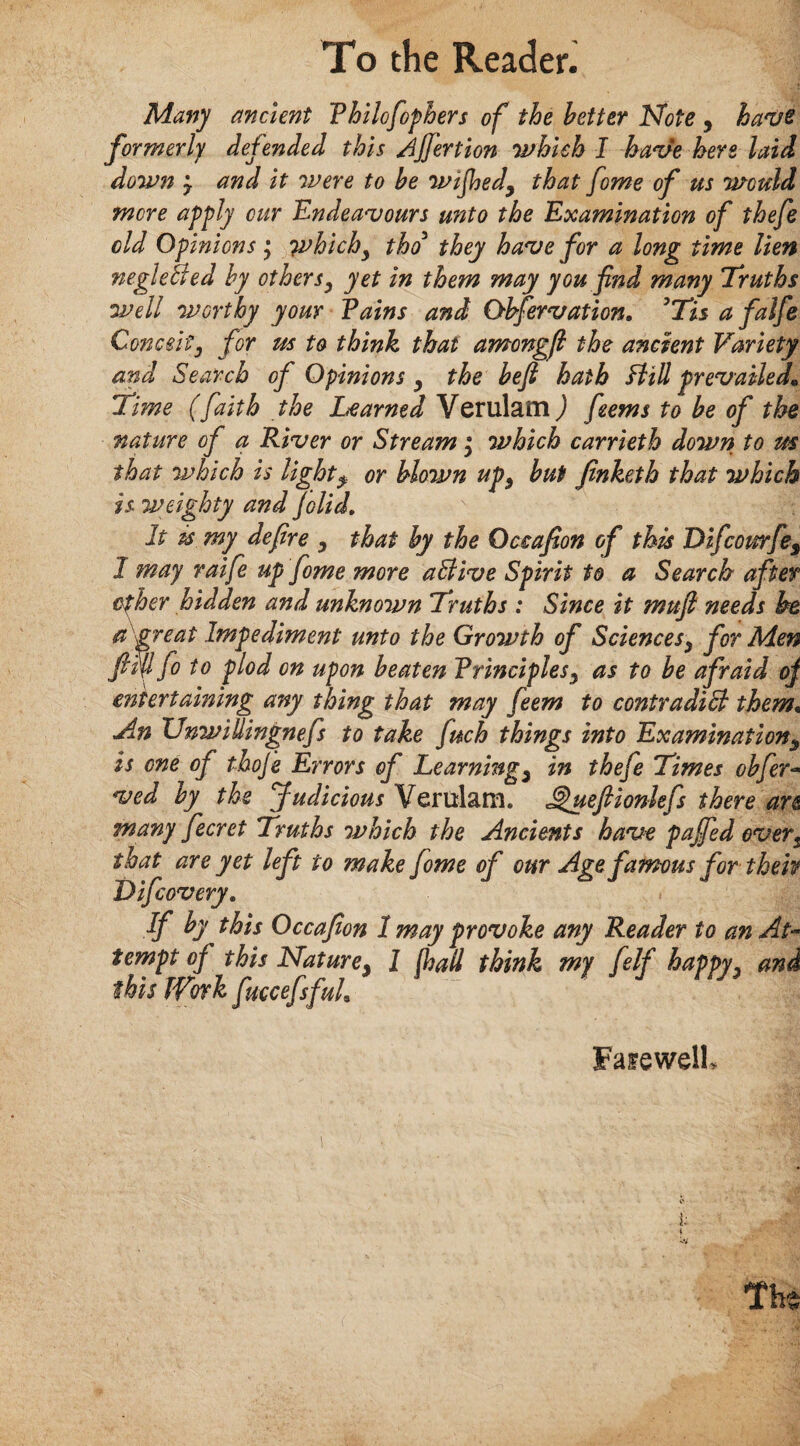 Many ancient Philofophers of the better ISfote , have formerly defended this jjf'ertion which I have here laid down y and it were to be wtjhed9 that fome of us would more apply cur Endeavours u?'ito the Examination of thefe old Opinions \ whichy tho they have for a long time lien negleBed by othersy yet in them may you find many Truths well worthy your Pains and Observation, ’Tis a falfe Conceitj for us to think that amongfi the ancient Variety and Search of Opinions y the beft hath Hill prevailed« Time (faith the Learned Verulatn) feems to be of the nature of a River or Stream; which carrieth down to us that which is light$ or blown up, but finketh that which is weighty and folid. It ts my defire y that by the Qctafion of this Difcourfes 1 may raife up fome more a Hive Spirit to a Search after cfher hidden and unknown Truths : Since it muft needs he a great Impediment unto the Growth of Sciencesy for Men ftfilfo to plod on upon beaten Principles y as to be afraid of entertaming any thing that may feem to contradicl them• An Unwillingnefs to take fuch things into Examination5 is one of thoje Errors of Learnings in thefe Times obfer- ved by the Judicious Verulam. Jgueftionlefs there an many fecret Truths which the Ancients have pajfed evers that are yet left to make fome of our Age famous for then Difcovery, If by this Occafion 1 may provoke any Reader to an At¬ tempt of this Nature} 1 fail think my felf happyy and this Work fuccefsfuh FasewelK