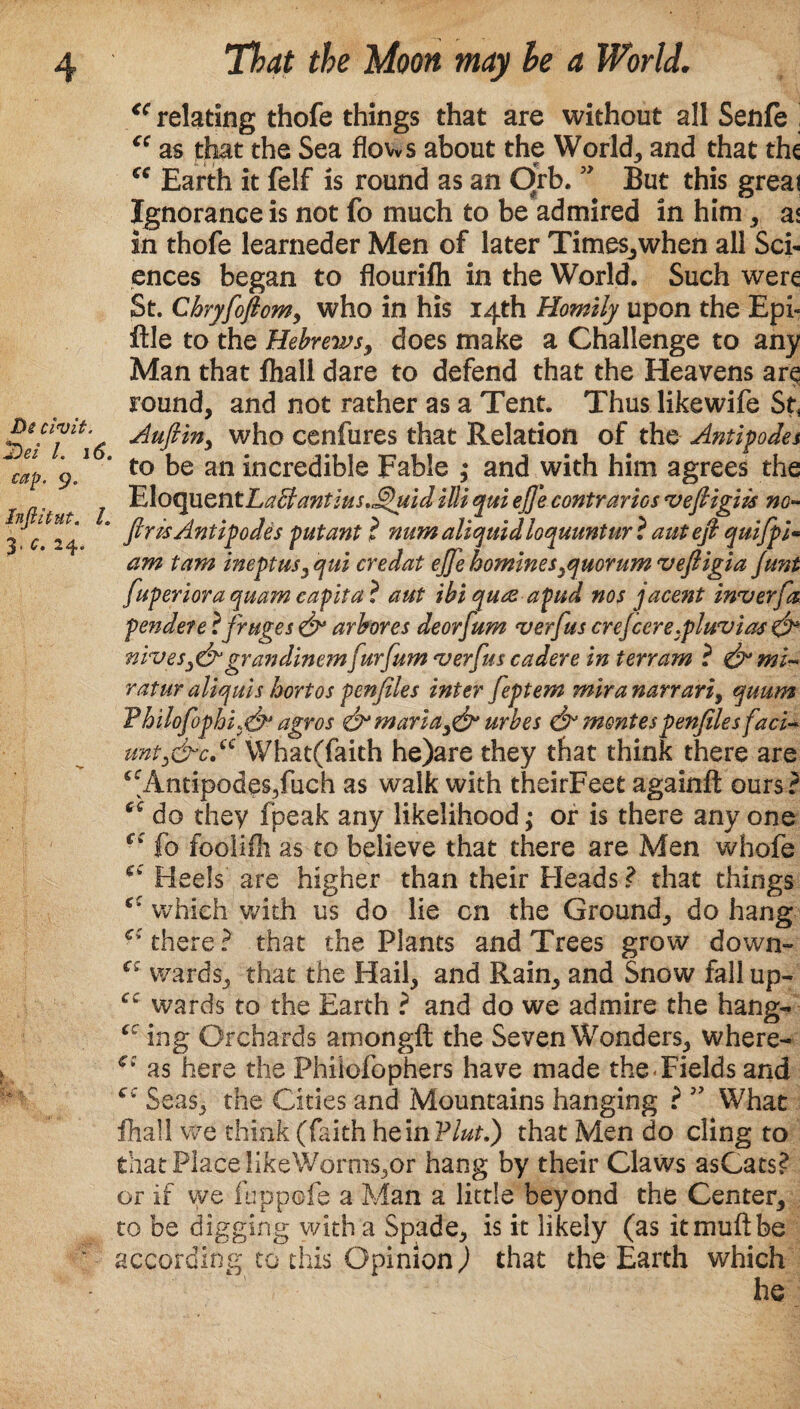 <c relating thofe things that are without all Senfe : “ as that the Sea flows about the World, and that the ''it V Earth it felf is round as an Orb. ” But this great Ignorance is not fo much to be admired in him, as in thofe learneder Men of later Times^when all Sci¬ ences began to flourifh in the World. Such were St. Chryfofiom, who in his 14th Homily upon the Epi- ftle to the Hebrews, does make a Challenge to any Man that fhall dare to defend that the Heavens are round, and not rather as a Tent. Thus likewife St. fuperiora quam eapita ? aut ibiqua-apud nos jac&nt inverfa pendete ifruges & arbores deorfum verfus crefcere.pluvias & wives,&grandinem furfum verfus cadere in terram ? & mb ratur aliquis hortos penfeles inter feptem mb a narrari, quum ¥bilofophi)& agros <& maria,& urbes & mentespenfiles fact- unt,&c“ What(faith he)are they that think there are ^Antipodes/uch as walk with theirFeet againft ours? do they fpeak any likelihood; or is there any one ci fo fooiifli as to believe that there are Men whofe Heels are higher than their Heads ? that things which with us do lie cn the Ground, do hang ci there ? that the Plants and Trees grow down- wards, that the Hail, and Rain, and Snow fall up- wards to the Earth ? and do we admire the hang- cc ing Orchards amongft the Seven Wonders, where- €z as here the Philofophers have made the Fields and c; Seas, the Cities and Mountains hanging ? What fhall we think (faith heinVlutl) that Men do cling to that Place HkeWdrrns,or hang by their Claws asCats? or if vye fuppofe a Man a little beyond the Center, to be digging with a Spade, is it likely (as itmuftbe ‘ according to this Opinion) that the Earth which he