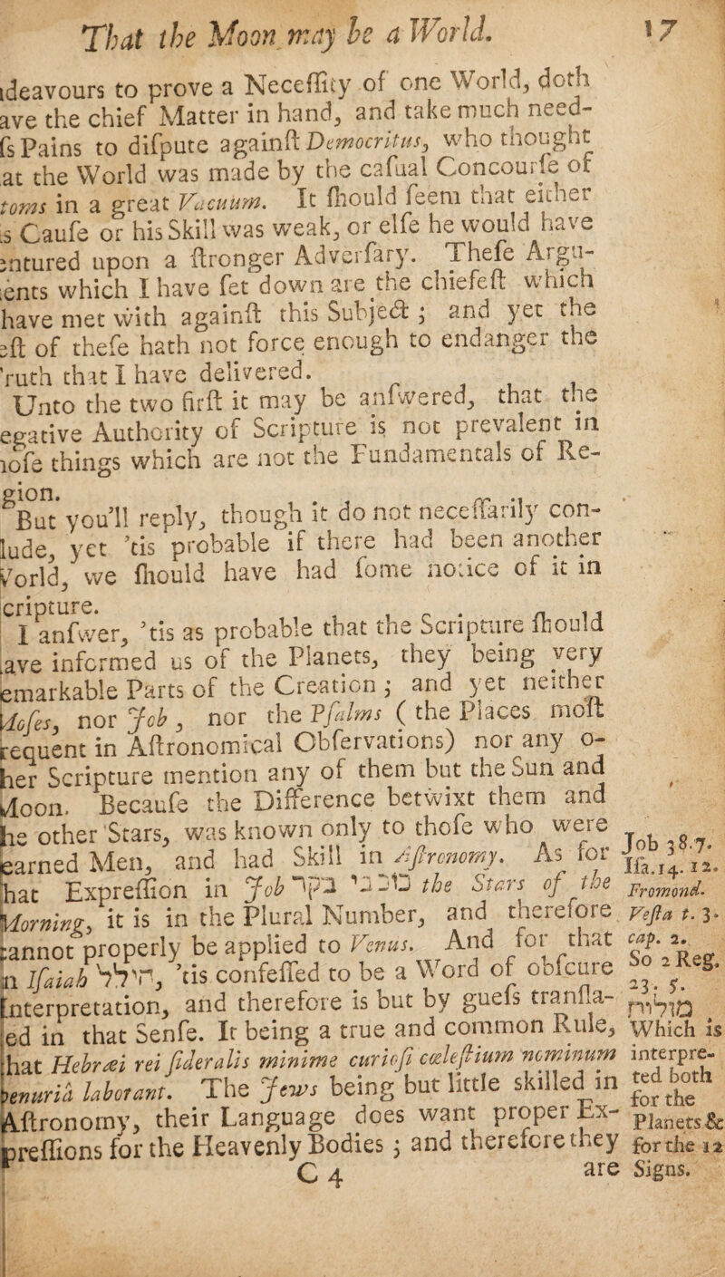 ideavours to prove a Neceflity of one World, doth ave the chief Matter in hand, and take much need- fs Pains to difpute againR Democritus, who thought at the World was made by the cafuai Concourfe or toms in a great Vacuum. It fhould feem taat either ■s Caufe or his Skill was weak, or elfe he would have mtured upon a (Ironget Adveifary. ^Thefc Argu- ;ents which I have fet down are the chicfeu vt hich have met vvith againfl: this Subject ; and yet the of thefe hath not force enough to endanger the ruth that I have delivered. Unto the two firft it may be amwered^ that the egative Authority of Scripture is not pfevalent in icfe things which are not the Fundamentals of Re¬ gion .iuii. ... nr •! But you’ll reply, though it do not necenanly con¬ ude,' yet ’tis 'probable if there had been another 'orld, we fnould have had home notice of it in ■ I anfwer, ’tis as probable that the Scripture fhould ive informed us of the Planets, they being yety imarkable Parts of the Creation ; and yet neither tofes, nor Job, nor the Pfalms ( the Places molt equent in Agronomical Obfervations) nor any o- ler Scripture mention any of them but the Sun and loon. Becaufe the Difference betwixt them and le other Stars, was known only to thefe who were :arned Men, and had Skill in Afirenomy. As for tat Expreffion in Job~J2 ’jjIj the Stars of hoe doming-, it is in the Plural Number, and tnerelore annot properly be applied to Venus. And for that , rr„;„A SS'h ’ris confefied to be a Word of oofeure r ifaiah ’tis confeffed to be a Word of oofeure iterpretation, and therefore is but by guefs tranila- d in that Senfe. It being a true and common Rule., at Hebrcei rei (ideralis minim e curiofi cceleftium mminum nurid laborant. The Jews being but little skilled in ftronorny, their Language does want proper Lx- reffions for the Heavenly Bodies; and therefore they C 4 are Job 38.7* Ifa.14.2 2. Fromond• Vefta t. 3“ cap. 2, So 2 Reg, 23• $- Which is interpre¬ ted both for the Planets & for the a a Signs.