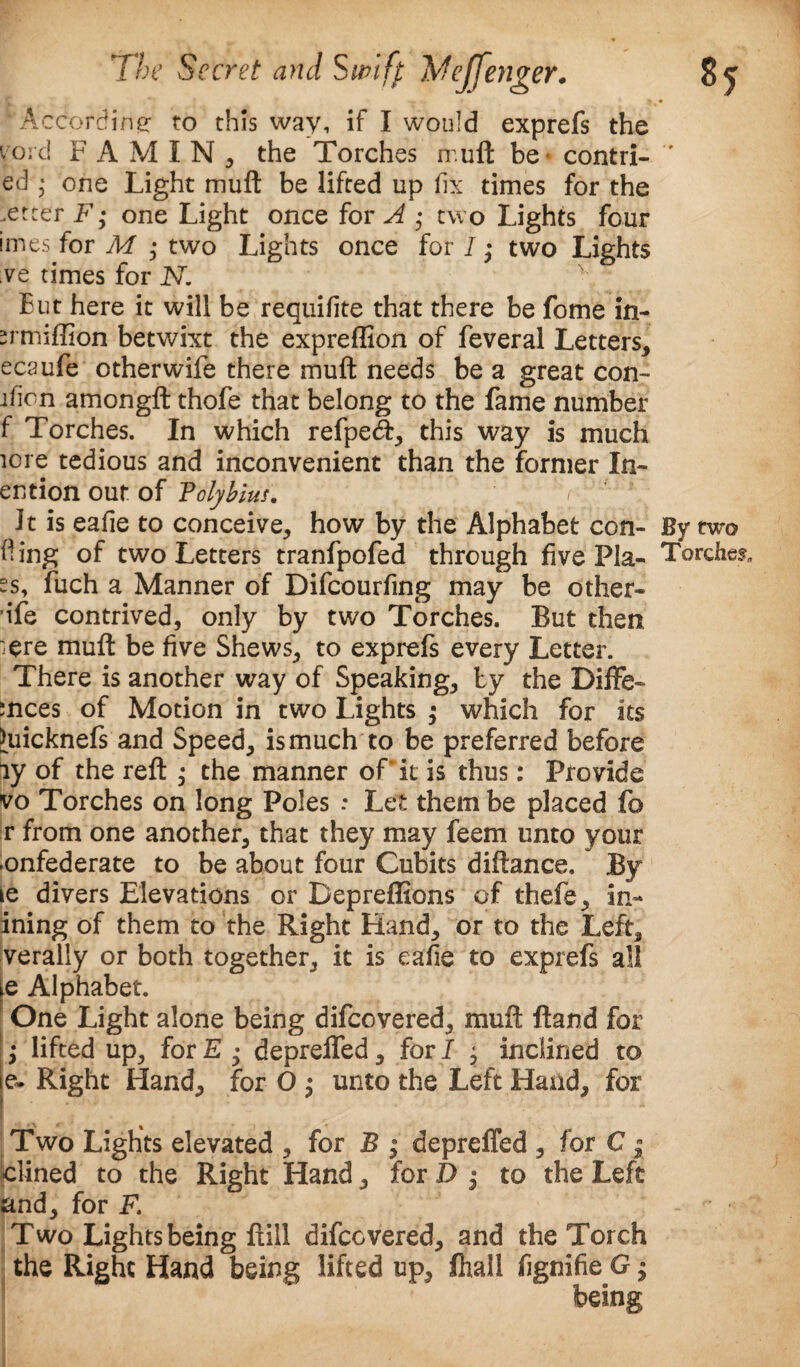 'According to this way, if I would exprefs the void F A M I N , the Torches ir.uft be* contri- ed • one Light muft be lifted up fix times for the .etcer F; one Light once for A ; two Lights four imes for M • two Lights once for I • two Lights ve times for N. But here it will be requifite that there be fome in- srmiffion betwixt the expreffion of feveral Letters, ecaufe otherwife there muft needs be a great con- ifion amongft thofe that belong to the fame number f Torches. In which refpeft, this way is much lore tedious and inconvenient than the former In- ention out of Polybius. Jt is eafie to conceive, how by the Alphabet con- By two fling of two Letters tranfpofed through five Pla- Torches, ss, fuch a Manner of Difcourfing may be other* ife contrived, only by two Torches. But then :ere muft be five Shews, to exprefs every Letter. There is another way of Speaking, by the Diffe- :nces of Motion in two Lights ; which for its Hiicknefs and Speed, is much to be preferred before ay of the reft ; the manner of it is thus: Provide vo Torches on long Poles : Let them be placed fo r from one another, that they may feem unto your -onfederate to be about four Cubits diftance. By le divers Elevations or Bepreflions of thefe, in- ining of them to the Right Hand, or to the Left, verally or both together, it is eafie to exprefs all le Alphabet. One Light alone being difeovered, muft ftand for ; lifted up, for E • depreifed, for I * inclined to |e. Right Hand, for O ; unto the Left Hand, for Two Lights elevated , for B ; depreffed , for C - k:lined to the Right Hand, for D j to the Left and, for F. Two Lights being full difeovered, and the Torch the Right Hand being lifted up, fhall fignifie G; being