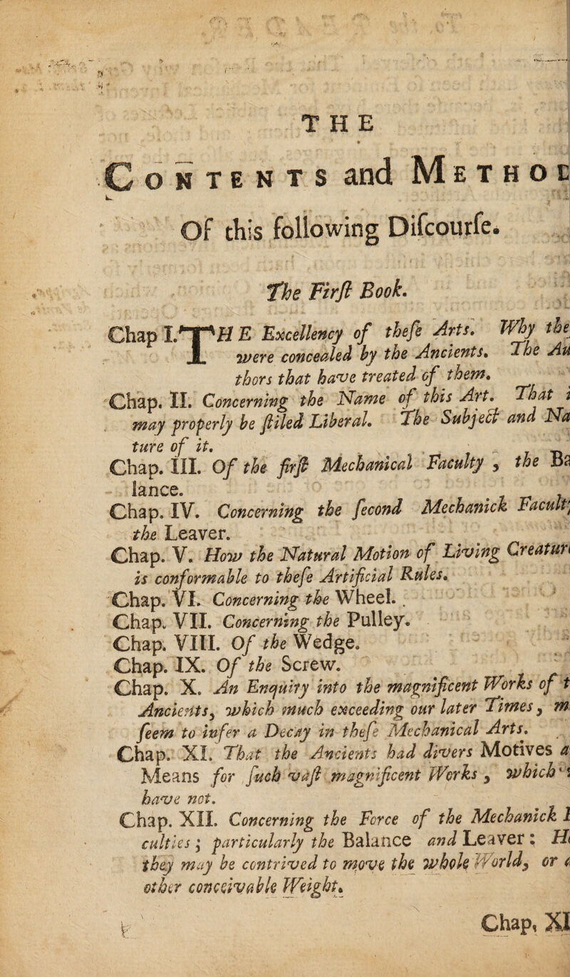 THE Contents and Method k- . ' li Of this following Difcourfe. The FirJl Book. Chap ITpH E Excellency of theft Arts. Why the 1 were concealed by the Ancients• The Au thors that have treated of them. Chap. II. Concerning the Name of this Art. Float i may properly be f iled Liberal. The Subject and Isa tare of it. , • * _ Chap. III. Of the firft Mechanical Faculty 5 the x3a lance. ' ' Chap. IV. Concerning the ficond Mechanics Faculty the Leaver. Chap. V. How the Natural Motion of Living Creaturi is conformable to theft Artificial Rules. Chap. VI. Concerning the Wheel. . Chap. VII. Concerning the Pulley. Chap. VIII. Of the Wedge. Chap. IX. Of the Screw. _ Chap. X. An Enquiry into the magnificent Works of t Ancients5 which much exceeding our later Times y m feem to infer a Decay in theft Mechanical Arts. Chap. XL That the Ancients had divers Motives a Means for fuch vafi magnificent Works y which * s have net. ~ ; % Chap. XII. Concerning the Force of the Mechanick 1 cutties $ particularly the Balance and Leaver i H they muy be contrived to move the whole World^ or t other conceivable Weight• p ' ' Chap, XI