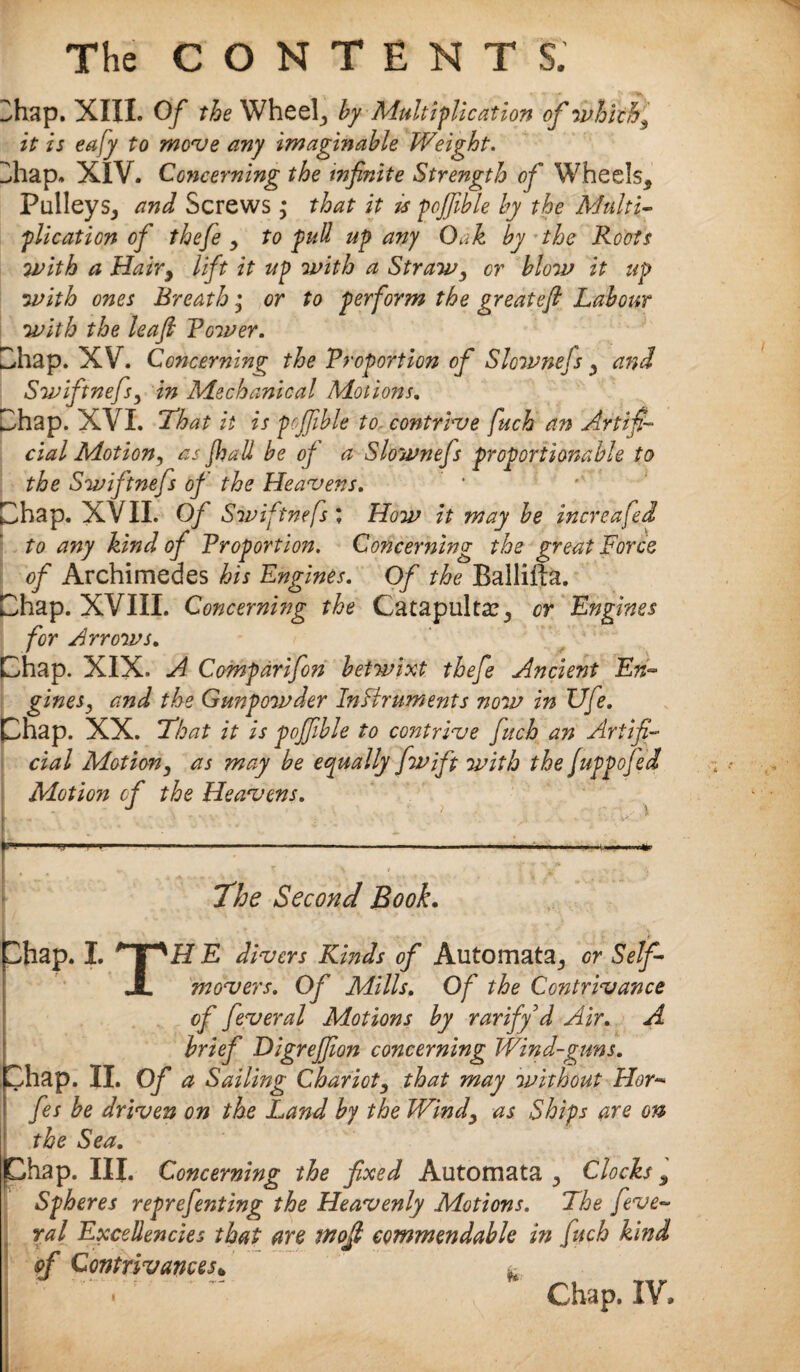 2hap. XIII. Of the wheel, by Multiplication of which, it is eafy to move any imaginable Weight. Z.hap. XIV. Concerning the infinite Strength of Wheels, Pulleys, and Screws ; that it is pojfible by the Multi¬ plication of thefe , to pull up any Oak by the Roots with a Hairy lift it up with a Straw, or blow it up with ones Breath; or to perform the great eft Labour with the leafi Rower. Chap. XV. Concerning the Proportion of Slownefs, and Swiftnefs, in Mechanical Motions. Chap. XVI. !That it is pojfible to- contrive fuch an Artifi¬ cial Motiony as JJjall be of a Slownefs proportionable to the Swiftnefs of the Heavens. Chap. XVII. Of Swiftnefs \ How it may be increafed to any kind of Proportion. Concerning the great Force of Archimedes his Engines. Of the Ballifta. Chap. XVIII. Concerning the Catapults, or Engines for Arrows. Chap. XIX- A Comparifon betwixt thefe Ancient En¬ gines, and the Gunpowder Instruments now in Ufe. Phap. XX. That it is pojfible to contrive fuch an Artifi¬ cial Motion, as may be equally fiwift with the fuppofed Motion of the Heavens. The Second Book. Chap. I. pH E divers Kinds of Automata, gv Self- JL movers. Of Mills. Of the Contrivance of feveral Motions by rariffd Air. A brief Digrejfion concerning Wind-guns. ^hap. II. Of a Sailing Chariot, that may without Hor- fes be driven on the Land by the Windy as Ships are on the Sea. Chap. III. Concerning the fixed Automata , Clocks, Spheres reprefienting the Heavenly Motions. The [eve- ral Excellencies that are wofi commendable in fuch kind of Contrivances*  Chap. IV,