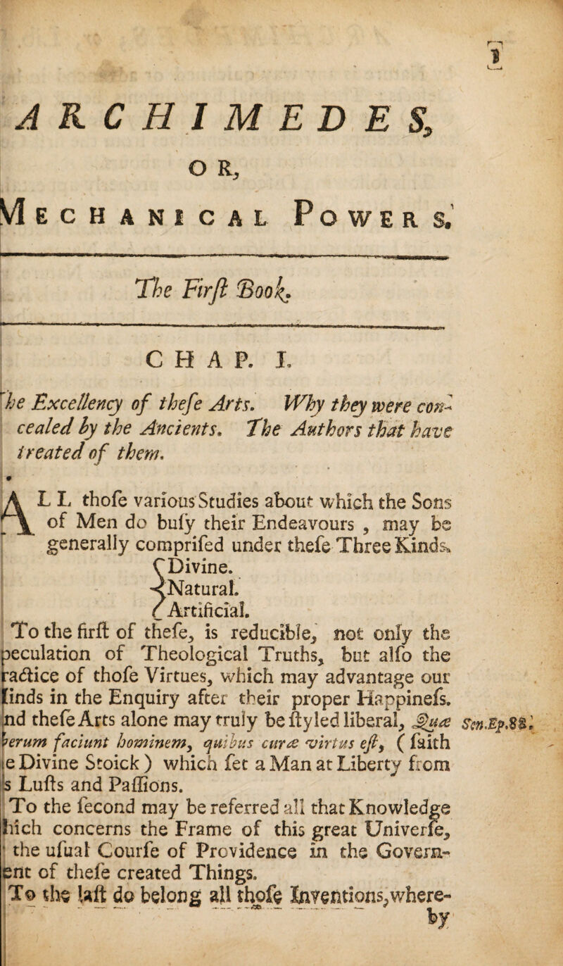 ARCHIMEDES, O R, Mechanical Powers. The Firfi Book.. he Excellency of thefe Arts. Why thy were coni cealed ly the Ancients. The Authors that have- treated of them, ALL thofe various Studies about which the Sons of Men do bu(y their Endeavours , may be generally comprifed under thefe Three Kinds* CDivine. <Naturah C Artificial. To the firft of thefe, is reducible,, not only the peculation of Theological Truths, but alfo the radiice of thofe Virtues, which may advantage our [inds in the Enquiry after their proper Happinefs. nd thefe Arts alone may truly be ftyled liberal, ierum faciunt hominem> quibus curte 'virtus efi, ( faith e Divine Stoick ) which fee a Man at Liberty hem Lufts and Paffions. To the fecond may be referred all that Knowledge Inch concerns the Frame of this great Univerfe, ■ the ufual Courfe of Providence in the Govern- ent of thefe created Things. To the Uft do belong all thofe Inventions^where¬ by E r—i