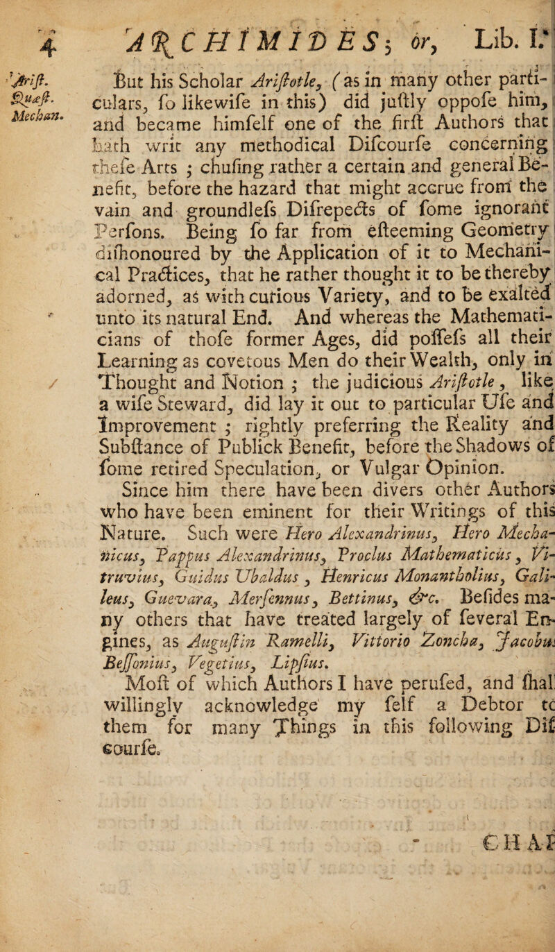 Meehan. rA^C BlM ID ES-, or, Lib. I.‘ ■ • r 3 i feut his Scholar Arlfiotle, ( as in many other parri- i culars, fo like wife in this) did juftly oppofe him, and became himfelf one cf the firft Authors that hath writ any methodical Difcourfe concerning thefe Arts ; chufing rather a certain and general Be¬ nefit, before the hazard that might accrue front the vain and groundlefs Difrepecfs of fome ignorant Perfons. Being fo far from efteeming Geometry difhonoured by the Application of it to Mechani¬ cal Practices, that he rather thought it to be thereby adorned, as with curious Variety, and to be exalted unto its natural End. And whereas the Mathemati¬ cians of thofe former Ages, did poffefs all their Learning as covetous Men do their Wealth, only in Thought and Notion ,* the judicious Ariftoile, like a wife Steward, did lay it out to particular Ufe and Improvement ; rightly preferring the Reality and Subftance of Publick Benefit, before the Shadows of fome retired Speculation, or Vulgar Opinion. Since him there have been divers other Authors who have been eminent for their Writings of this Nature. Such were Hero Alexandrinus, Hero Mecha- nicusy Tapp ms Alexandrinus, Vroclus Mathematiciis, Vi¬ truvius y Guidus Ubaldus , Henricus Monantbolius, Gall- leusy Guevara.Merfennus, Bettinus, &c. Befides ma¬ ny others that have treated largely of feveral Em gines, as Auguftin Ramelliy Vittorio Zoncha, Jacobin BeJJoniusy Vegetius, Lip feus. Moft of which Authors I have perufed, and fhal! willingly acknowledge my felf a Debtor tc them for many Things in this following Dif eourfe0 i