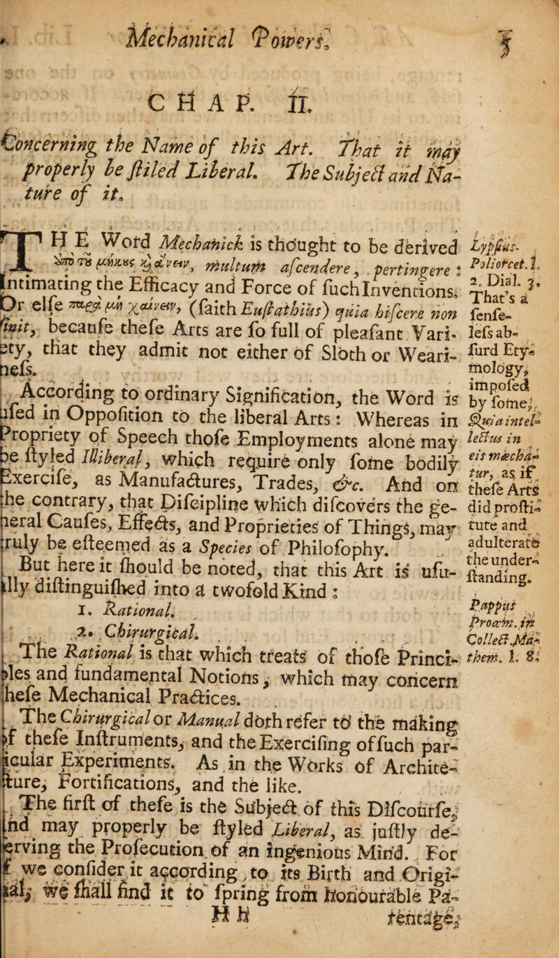% C H A P. ft Concerning the Name of this Art. That it my properly he filed Literal. The Subjell and Na- ture of it, The Word Mechanick is thought to be derived rk multum afcendere , .pertinhere 2 Intimating the Efficacy and Force of fuchInventions, Dr elfe **&(** (faith Euftathius) quia hifcere non rmity becanfe thefe Arts are fo full of pleafant Vari* that they admit not either of Sloth or Weari- nefs. According to ordinary Signification, the Word is uled in Oppofition to the liberal Arts: Whereas in Propriety of Speech thole Employments alone may be ityfed Illiberal, which require only forne bodily Exercife, as Manufactures, Trades, &c. And on :he contrary, that pifeipline which difeovers the ge¬ neral Caufes, Effects, and Proprieties of Things may ruly be efte.emed as a Species of Philofophy. But here it fhould be noted, that this Art is ufu- tlly diftinguifhed into a twofold Kind : I. Rational, ... 2. Chirurgicdl, The Rational is that which treats of thofe Princi- Dies and fundamental Notions, which may concern, hefe Mechanical Practices. ThzQhirurgicalov Manual doth refer td the making >t thefe Inftruments, and theExercifing of fuch par- icular Experiments'. As in the Works of Archite- fture. Fortifications, and the like. The firft of thefe is the Subject of this Difcourfe^ ,nd may properly be flyled Liberal, as juftJy de- erving the Profecudon of an ingenious Mind., For f eonfider it according,to its Birth and prigi~ find it to fpring froth honourable Pa- H h LypjiuN Poliotcet. 1 2„ Dial. 3, That’s a fenfe- lefs ab« furd Ety« mology, impeded by fomej, Qu:ia inteL letfus in eis machd* tur, a$ if thefe Arts did profti- Cute and adulterate f. ' the under** ftanding. Proccm. in ColleB.Mf them. 1. 8,