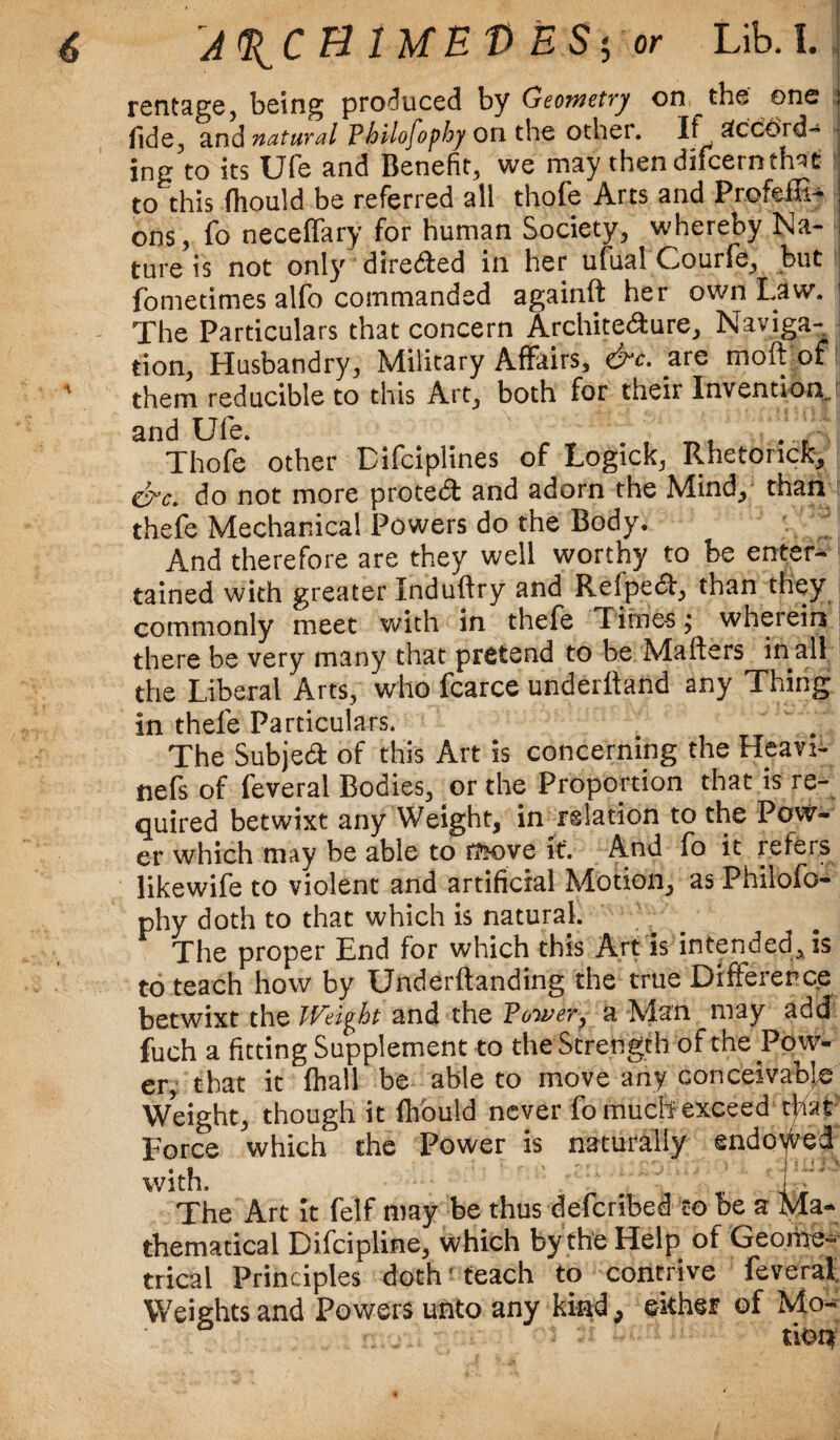 rentage, being produced by Geometry on the one ; fide, and natural Philofophy on the other. If Accord¬ ing to its Ufe and Benefit, we may then difeerntfat to this fhould be referred all thofe Arts and Prefeffif J ons, fo neceffary for human Society, whereby Na¬ ture is not only diredfed in her ulual Courfe, but fometimes alfo commanded againft her own Law. ! The Particulars that concern Archite&ure, Naviga¬ tion, Husbandry, Military Affairs, &c. are moft of them reducible to this Art, both for tiieir Invention. and Ufe. _ Thofe other Difciplines of Logick, Rhetonck, do not more protect and adorn the Mind, than thefe Mechanical Powers do the Body. And therefore are they well worthy to be enter¬ tained with greater Induftry and Refpe£, than they commonly meet with in thefe Times; wherein there be very many that pretend to be Matters in all the Liberal Arts, who fcarce underftand any Thing in thele Particulars. The Subject of this Art is concerning the Heavi- nefs of feveral Bodies, or the Proportion that is re¬ quired betwixt any Weight, in relation to the Pow¬ er which may be able to move it. And fo it refers likewife to violent and artificial Motion, as Phiiofo- phy doth to that which is natural. The proper End for which this Art is intended, is to teach how by Underftanding the true Difference betwixt the Weight and the Power, a Man may add fuch a fitting Supplement to the Strength of the Pow¬ er, that it fhall be able to move any conceivable Weight, though it flfould never fomucltexceed tfiat Force which the Power is naturally endowed with. - -i The Art it felf may be thus defcribed to be a Ma¬ thematical Difcipline, which by the Help of Geome¬ trical Principles doth ’teach to contrive feverat Weights and Powers unto any kind, either of Mo- riot?