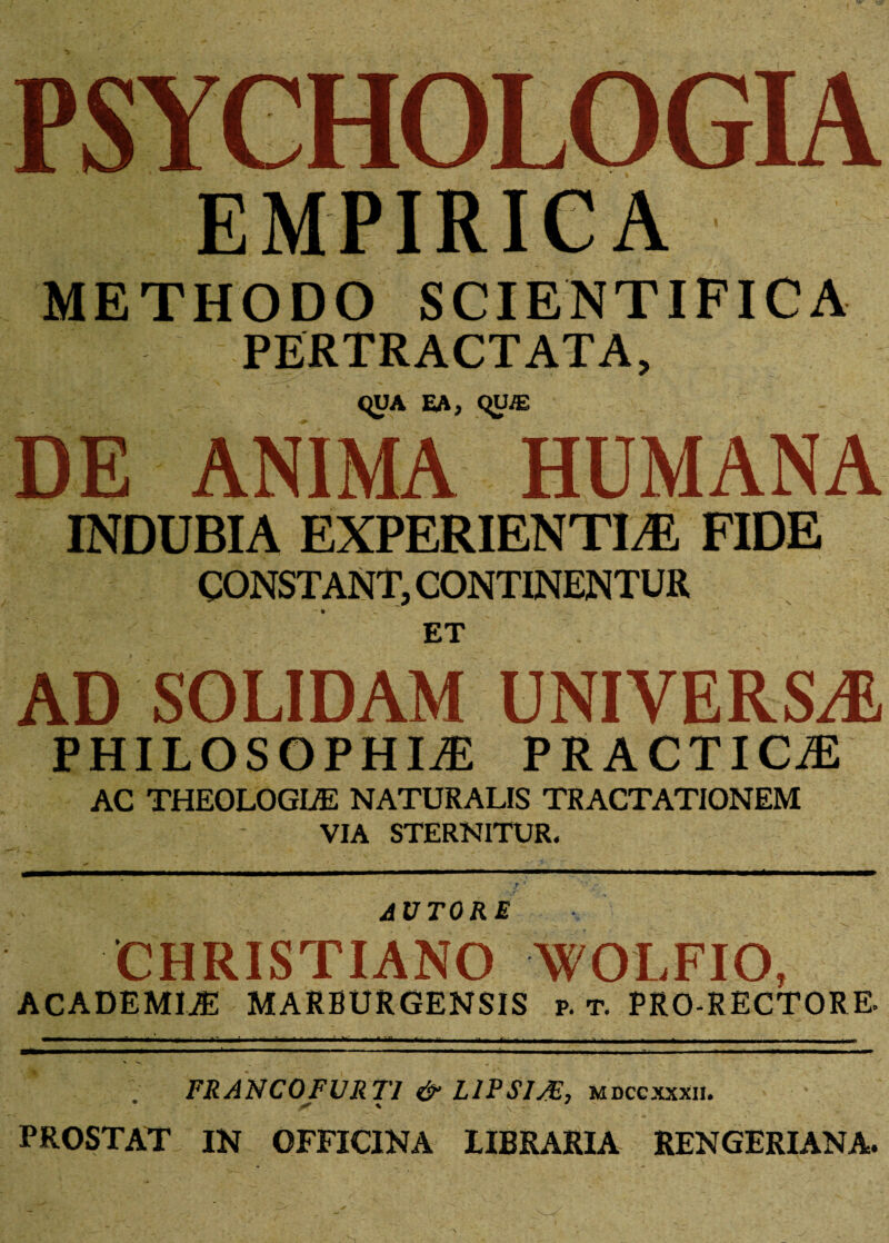 METHODO SCIENTIFICA PERTRACTATA, C^UA EA, qtNE DE ANIMA HUMANA INDUBIA EXPERIENTIA! FIDE CONSTANT, CONTINENTUR ET AD SOLIDAM UNIVERSA PHILOSOPHIA PRACTICA AC THEOLOGLE NATURALIS TRACTATIONEM VIA STERNITUR. AVTORE CHRISTIANO WOLFIO, ACADEMIA MARBURGENSIS p. t. PRO-RECTORE. —1——aJ= 1^^t i—'j—^ . T ^ a. ii. L t -mi-—r-fiii - r 1 - -- - t . _. ■. • v _ ^ ; FRANC0FVRT1 & L1PS1/E, mdccxxxii. * ' S - PROSTAT IN OFFICINA LIBRARIA REN GERI AN A.