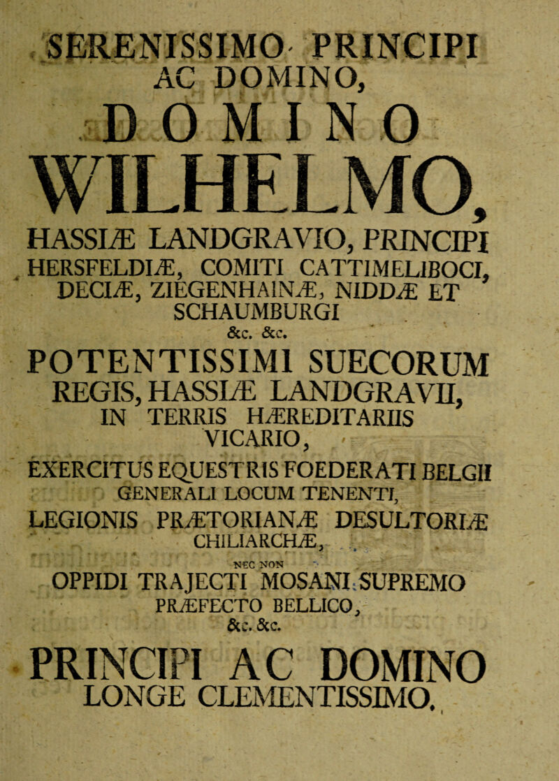 AC DOMINO, I) OMINO WILHELMO, HASSLE LANDGRAVIO, PRINCIPI HERSFELDIiE, COMITI CATTI MEL1BOCI, DECIaE, ZIEGENHA1NJE, NIDDaE ET SCHAUMBURGI Scc» &c. POTENTISSIMl SUECORUM REGIS, HASSLE LANDGRAVII, IN TERRIS HEREDITARIIS VICARIO, - EXERCITUS EQUESTRIS FOEDERATI BELGII GENERALI LOCUM TENENTI, LEGIONIS PRAETORIANE DES ULTOR LE ■ ' . ' CHILIARCHiE, . . NEC NON OPPIDI TRAJECTI MOSANI;SUPREMO * r PRaEFECTO BELLICO,' &c. 5cc. PRINCIPI AC DOMINO LONGE CLEMENTISSIMO.