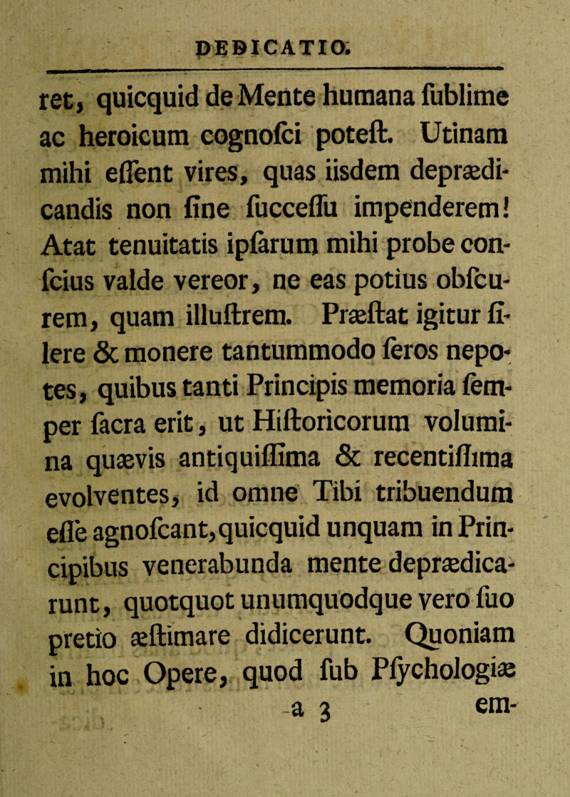 ret, quicquid de Mente humana fublime ac heroicum eognofci poteft. Utinara mihi effent vires, quas iisdem depraedi- candis non fine fucceflu impenderem! Atat tenuitatis ipfarum mihi probe eon- fcius valde vereor, ne eas potius obfcu- rem, quam illuftrem. Praeftat igitur fi- Iere & monere tantummodo feros nepo¬ tes, quibus tanti Principis memoria fem- per facra erit, ut Hiftoricorum volumi¬ na quaevis antiquiffima 6c recentifiima evolventes, id omne Tibi tribuendum efle agnofcant,quicquid unquam in Prin¬ cipibus venerabunda mente depraedica- runt, quotquot unumquodque vero fuo pretio aeftimare didicerunt. Quoniam in hoc Opere, quod fub Pfychologiae  a 3 em-