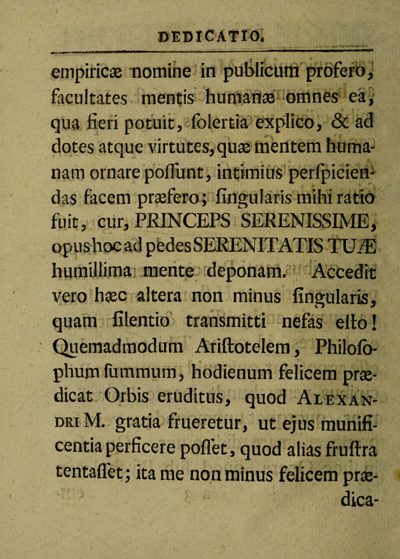 empiricas nomine in publicum profero > facultates mentis humanas omnes ea, qua fieri potuit, folertia explico, & ad dotes atque virtutes, quas mentem huma¬ nam ornare pofiimt, intimius perfpicien- das facem prasfero; fingularis mihi ratio fuit, cur, PRINCEPS SERENISSIME, humillima mente deponam. Accedit vero hasc altera non minus fingularis, quam filentio transmitti nefas elto! Quemadmodum Ariftotelem, Philofo- phum fummum, hodienum felicem prae¬ dicat Orbis eruditus, quod Alexan¬ dri M. gratia frueretur, ut ejus munifi¬ centia perficere pofiet, quod alias fruftra tentaflet; ita me non minus felicem prae¬ dica-