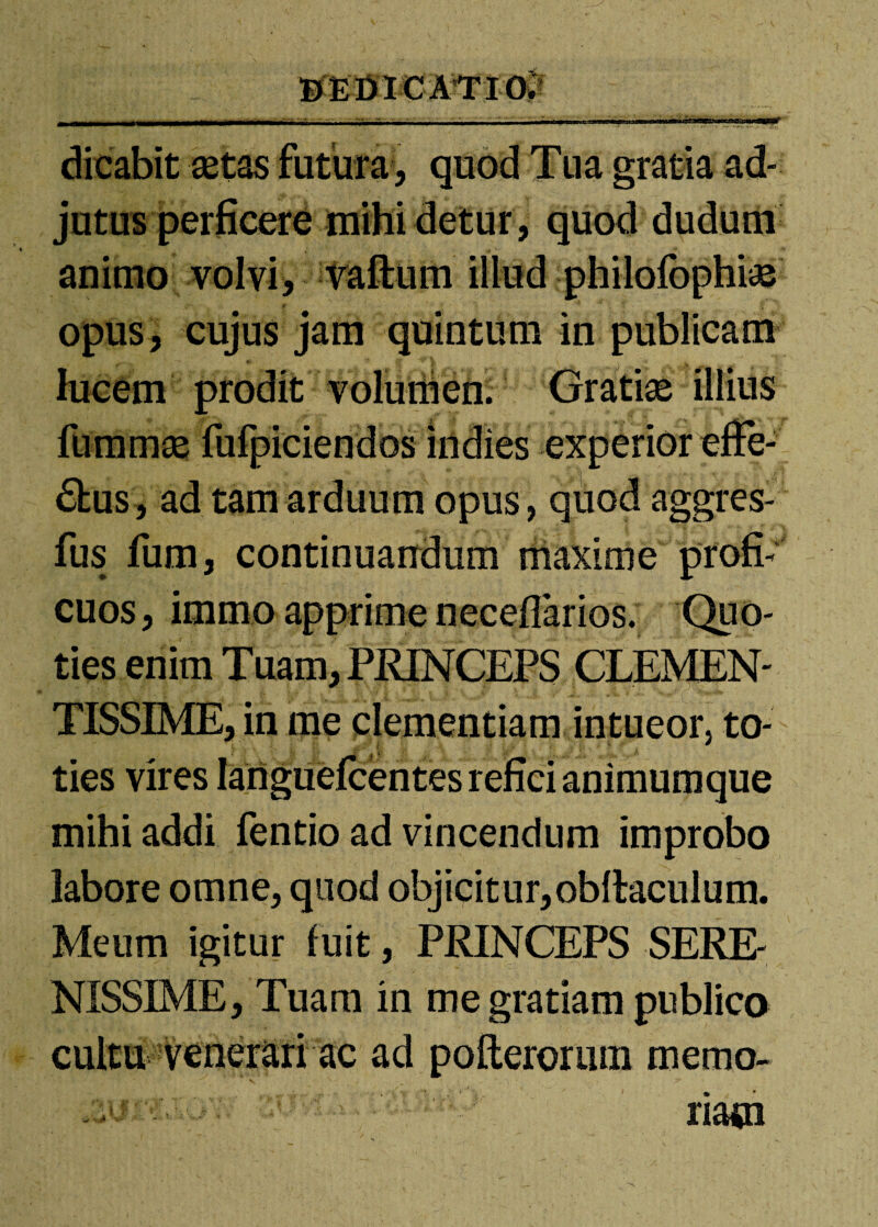 MDieMlOi - ■ -■ - - - • • i,.,...!., i n-mnir- iimr-ni— 1 r»—J dicabit aetas futura , quod Tua gratia ad¬ jutus perficere mihi detur, quod duduni animo volvi, vaftum illud philofophiae opus, cujus jam quintum in publicam lucem prodit voluilien. Gratiae illius fummae fufpiciendos indies experior effe¬ rus, ad tam arduum opus, quod aggres- fus fum, continuandum maxime profi¬ cuos , immo apprime neceflarios. Quo¬ ties enim Tuam, PRINCEPS CLEMEN¬ TISSIME, in me clementiam intueor, to- t -t * ties vires languefcentes refici animumque mihi addi fentio ad vincendum improbo labore omne, quod objicitur,obllaculum. Meum igitur fuit, PRINCEPS SERE¬ NISSIME, Tuam in me gratiam publico cultu venerari ac ad pofterorum memo- riaoi