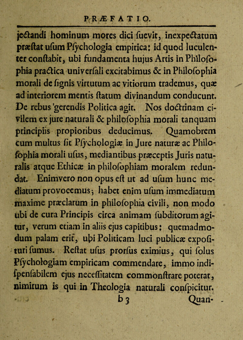 je&andi hominum mores dici fuevit, inexpe&atum praeftat ufum Plychologia empirica: id quod luculen¬ ter conflabit, ubi fundamenta hujus Artis inPhilofo- phia pra&ica univerfali excitabimus & in Philofophia morali de fignis virtutum ac vitiorum trademus, quae ad interiorem mentis flatum divinandum conducunt. De rebus 'gerendis Politica agit. Nos do&rinam ci¬ vilem ex jure naturali & philofophia morali tanquam principiis propioribus deducimus. Quamobrem cum multus fit Plychologiae in Jure naturae ac Philo¬ fophia morali ufus, mediantibus praeceptis Juris natu¬ ralis atque Ethicae in philofophiam moralem redun¬ dat. Enimvero non opus eft ut ad ufum hunc me¬ diatum provocemus-, habet enim ufum immediatum maxime praeclarum in philofophia civili, non modo ubi de cura Principis circa animam fubditorum agi¬ tur, verum etiam in aliis ejus capitibus: quemadmo¬ dum palam erit, ubi Politicam luci publicae expoli¬ turi fumus. Reflat ufus prorfus eximius, qui folus Plychologiam empiricam commendare, immo indi- fpenfabilem ejus neceflitatem commonftrare poterat, nimirum is qui in Theologia naturali confpicitur. b 3 Quan- -